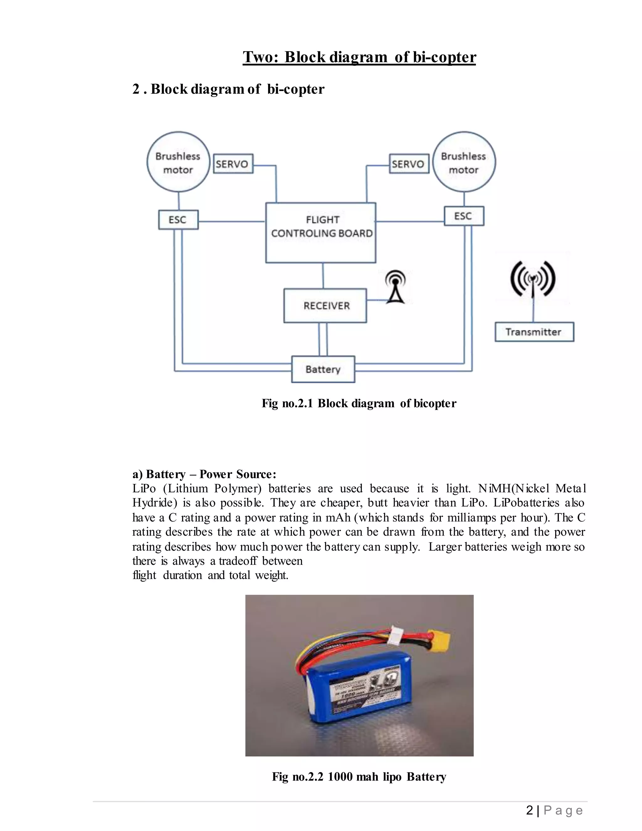 2 | P a g e
Two: Block diagram of bi-copter
2 . Block diagram of bi-copter
Fig no.2.1 Block diagram of bicopter
a) Battery – Power Source:
LiPo (Lithium Polymer) batteries are used because it is light. NiMH(Nickel Metal
Hydride) is also possible. They are cheaper, butt heavier than LiPo. LiPobatteries also
have a C rating and a power rating in mAh (which stands for milliamps per hour). The C
rating describes the rate at which power can be drawn from the battery, and the power
rating describes how much power the battery can supply. Larger batteries weigh more so
there is always a tradeoff between
flight duration and total weight.
Fig no.2.2 1000 mah lipo Battery
 