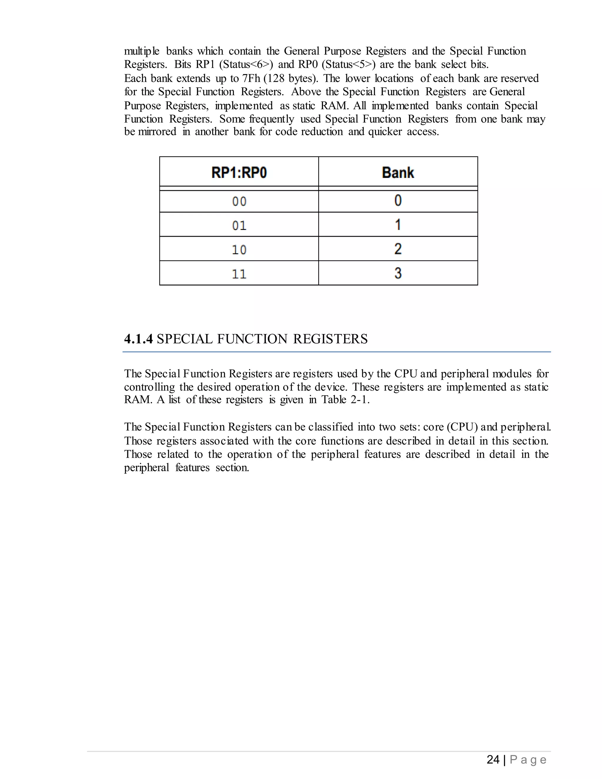 24 | P a g e
multiple banks which contain the General Purpose Registers and the Special Function
Registers. Bits RP1 (Status<6>) and RP0 (Status<5>) are the bank select bits.
Each bank extends up to 7Fh (128 bytes). The lower locations of each bank are reserved
for the Special Function Registers. Above the Special Function Registers are General
Purpose Registers, implemented as static RAM. All implemented banks contain Special
Function Registers. Some frequently used Special Function Registers from one bank may
be mirrored in another bank for code reduction and quicker access.
4.1.4 SPECIAL FUNCTION REGISTERS
The Special Function Registers are registers used by the CPU and peripheral modules for
controlling the desired operation of the device. These registers are implemented as static
RAM. A list of these registers is given in Table 2-1.
The Special Function Registers can be classified into two sets: core (CPU) and peripheral.
Those registers associated with the core functions are described in detail in this section.
Those related to the operation of the peripheral features are described in detail in the
peripheral features section.
 