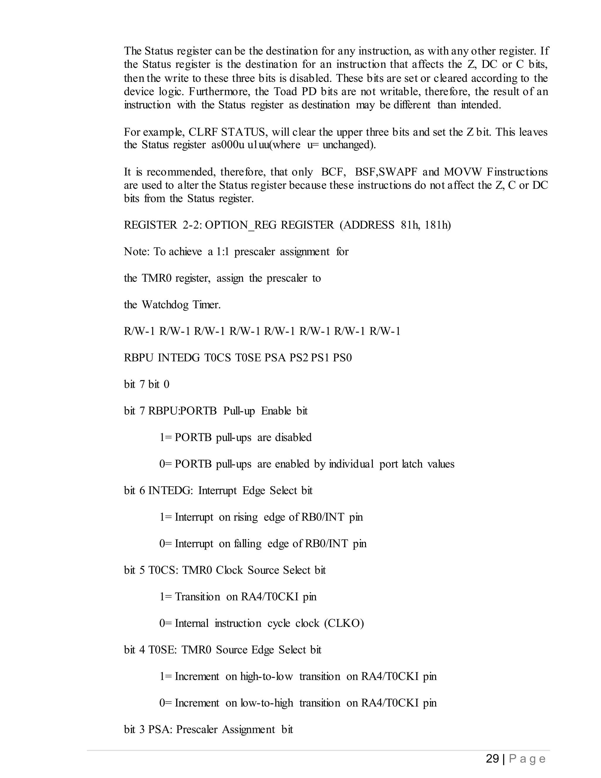 29 | P a g e
The Status register can be the destination for any instruction, as with any other register. If
the Status register is the destination for an instruction that affects the Z, DC or C bits,
then the write to these three bits is disabled. These bits are set or cleared according to the
device logic. Furthermore, the Toad PD bits are not writable, therefore, the result of an
instruction with the Status register as destination may be different than intended.
For example, CLRF STATUS, will clear the upper three bits and set the Z bit. This leaves
the Status register as000u u1uu(where u= unchanged).
It is recommended, therefore, that only BCF, BSF,SWAPF and MOVW Finstructions
are used to alter the Status register because these instructions do not affect the Z, C or DC
bits from the Status register.
REGISTER 2-2: OPTION_REG REGISTER (ADDRESS 81h, 181h)
Note: To achieve a 1:1 prescaler assignment for
the TMR0 register, assign the prescaler to
the Watchdog Timer.
R/W-1 R/W-1 R/W-1 R/W-1 R/W-1 R/W-1 R/W-1 R/W-1
RBPU INTEDG T0CS T0SE PSA PS2 PS1 PS0
bit 7 bit 0
bit 7 RBPU:PORTB Pull-up Enable bit
1= PORTB pull-ups are disabled
0= PORTB pull-ups are enabled by individual port latch values
bit 6 INTEDG: Interrupt Edge Select bit
1= Interrupt on rising edge of RB0/INT pin
0= Interrupt on falling edge of RB0/INT pin
bit 5 T0CS: TMR0 Clock Source Select bit
1= Transition on RA4/T0CKI pin
0= Internal instruction cycle clock (CLKO)
bit 4 T0SE: TMR0 Source Edge Select bit
1= Increment on high-to-low transition on RA4/T0CKI pin
0= Increment on low-to-high transition on RA4/T0CKI pin
bit 3 PSA: Prescaler Assignment bit
 