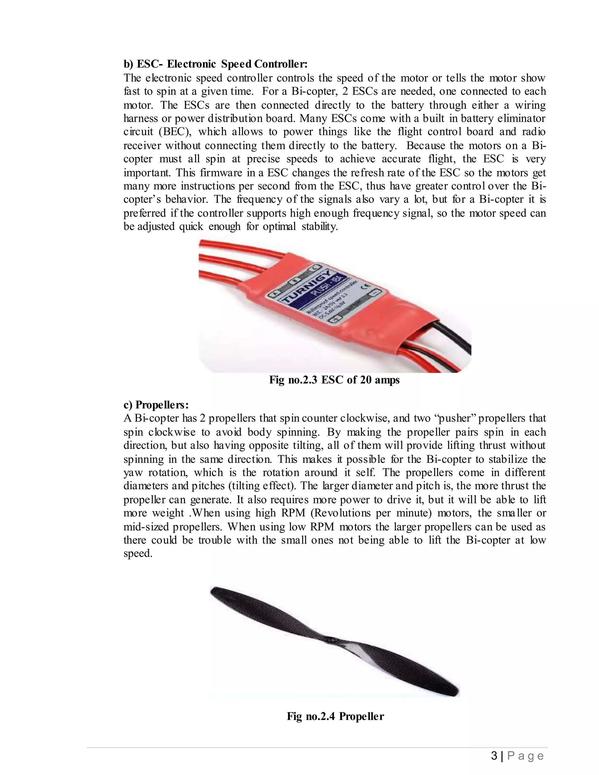 3 | P a g e
b) ESC- Electronic Speed Controller:
The electronic speed controller controls the speed of the motor or tells the motor show
fast to spin at a given time. For a Bi-copter, 2 ESCs are needed, one connected to each
motor. The ESCs are then connected directly to the battery through either a wiring
harness or power distribution board. Many ESCs come with a built in battery eliminator
circuit (BEC), which allows to power things like the flight control board and radio
receiver without connecting them directly to the battery. Because the motors on a Bi-
copter must all spin at precise speeds to achieve accurate flight, the ESC is very
important. This firmware in a ESC changes the refresh rate of the ESC so the motors get
many more instructions per second from the ESC, thus have greater control over the Bi-
copter’s behavior. The frequency of the signals also vary a lot, but for a Bi-copter it is
preferred if the controller supports high enough frequency signal, so the motor speed can
be adjusted quick enough for optimal stability.
Fig no.2.3 ESC of 20 amps
c) Propellers:
A Bi-copter has 2 propellers that spin counter clockwise, and two “pusher” propellers that
spin clockwise to avoid body spinning. By making the propeller pairs spin in each
direction, but also having opposite tilting, all of them will provide lifting thrust without
spinning in the same direction. This makes it possible for the Bi-copter to stabilize the
yaw rotation, which is the rotation around it self. The propellers come in different
diameters and pitches (tilting effect). The larger diameter and pitch is, the more thrust the
propeller can generate. It also requires more power to drive it, but it will be able to lift
more weight .When using high RPM (Revolutions per minute) motors, the smaller or
mid-sized propellers. When using low RPM motors the larger propellers can be used as
there could be trouble with the small ones not being able to lift the Bi-copter at low
speed.
Fig no.2.4 Propeller
 