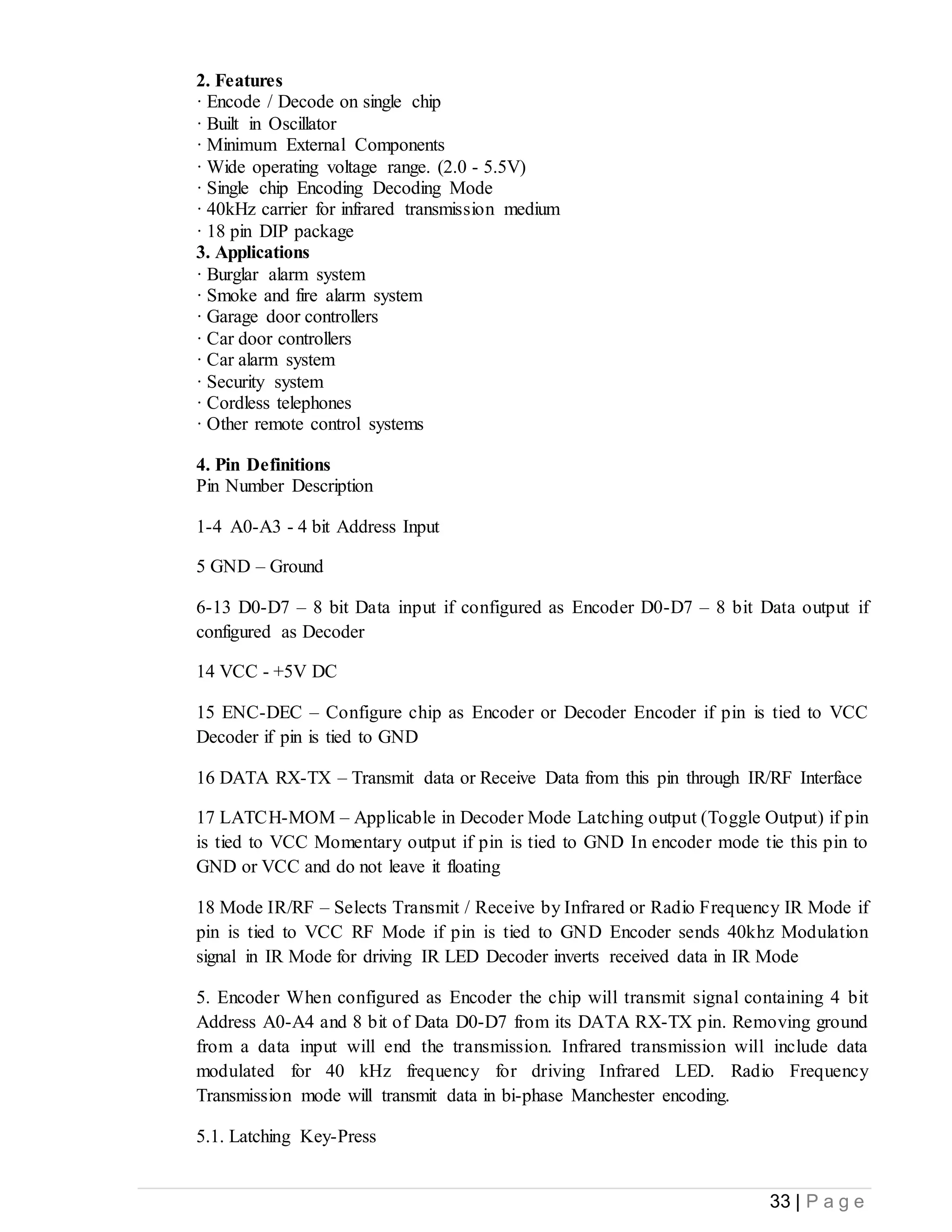 33 | P a g e
2. Features
· Encode / Decode on single chip
· Built in Oscillator
· Minimum External Components
· Wide operating voltage range. (2.0 - 5.5V)
· Single chip Encoding Decoding Mode
· 40kHz carrier for infrared transmission medium
· 18 pin DIP package
3. Applications
· Burglar alarm system
· Smoke and fire alarm system
· Garage door controllers
· Car door controllers
· Car alarm system
· Security system
· Cordless telephones
· Other remote control systems
4. Pin Definitions
Pin Number Description
1-4 A0-A3 - 4 bit Address Input
5 GND – Ground
6-13 D0-D7 – 8 bit Data input if configured as Encoder D0-D7 – 8 bit Data output if
configured as Decoder
14 VCC - +5V DC
15 ENC-DEC – Configure chip as Encoder or Decoder Encoder if pin is tied to VCC
Decoder if pin is tied to GND
16 DATA RX-TX – Transmit data or Receive Data from this pin through IR/RF Interface
17 LATCH-MOM – Applicable in Decoder Mode Latching output (Toggle Output) if pin
is tied to VCC Momentary output if pin is tied to GND In encoder mode tie this pin to
GND or VCC and do not leave it floating
18 Mode IR/RF – Selects Transmit / Receive by Infrared or Radio Frequency IR Mode if
pin is tied to VCC RF Mode if pin is tied to GND Encoder sends 40khz Modulation
signal in IR Mode for driving IR LED Decoder inverts received data in IR Mode
5. Encoder When configured as Encoder the chip will transmit signal containing 4 bit
Address A0-A4 and 8 bit of Data D0-D7 from its DATA RX-TX pin. Removing ground
from a data input will end the transmission. Infrared transmission will include data
modulated for 40 kHz frequency for driving Infrared LED. Radio Frequency
Transmission mode will transmit data in bi-phase Manchester encoding.
5.1. Latching Key-Press
 