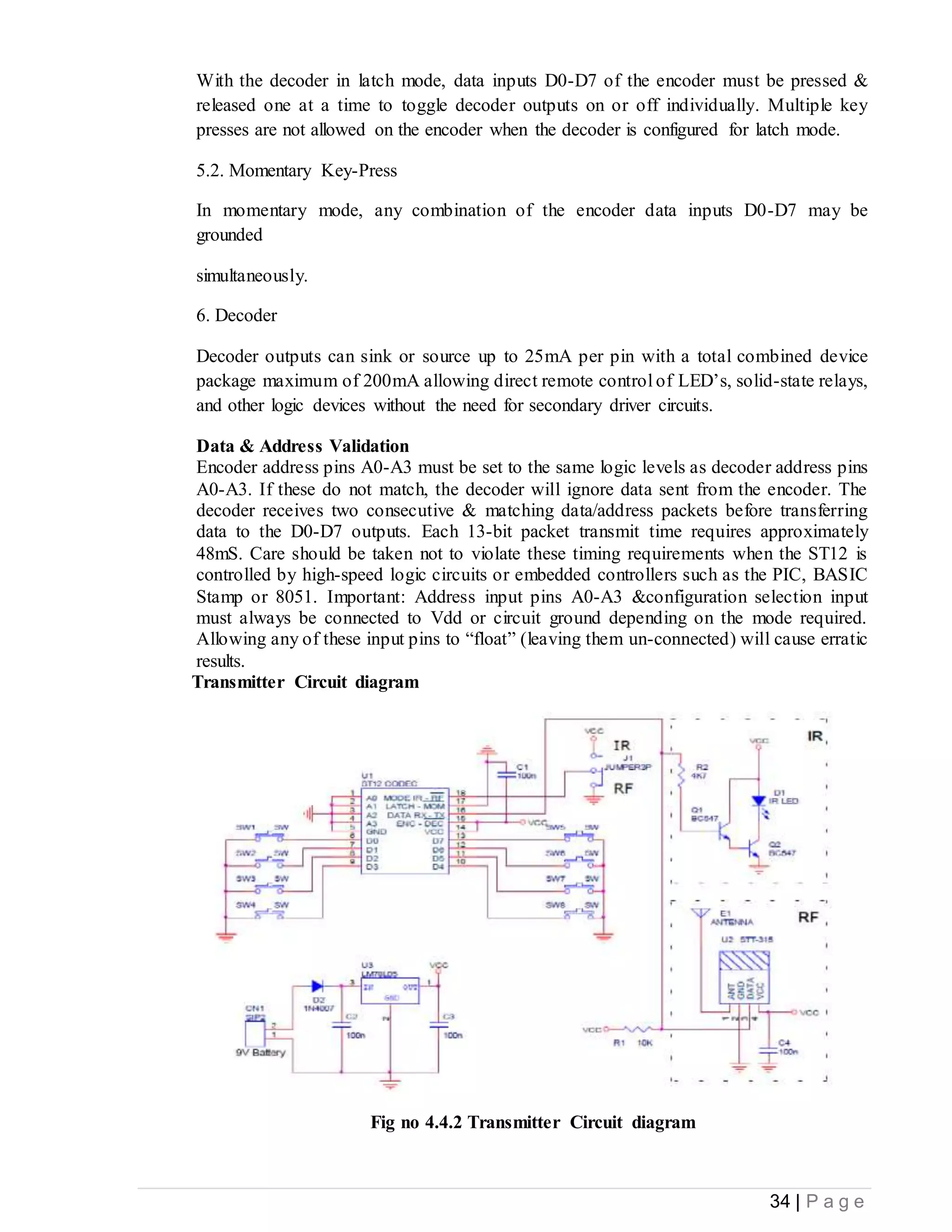 34 | P a g e
With the decoder in latch mode, data inputs D0-D7 of the encoder must be pressed &
released one at a time to toggle decoder outputs on or off individually. Multiple key
presses are not allowed on the encoder when the decoder is configured for latch mode.
5.2. Momentary Key-Press
In momentary mode, any combination of the encoder data inputs D0-D7 may be
grounded
simultaneously.
6. Decoder
Decoder outputs can sink or source up to 25mA per pin with a total combined device
package maximum of 200mA allowing direct remote control of LED’s, solid-state relays,
and other logic devices without the need for secondary driver circuits.
Data & Address Validation
Encoder address pins A0-A3 must be set to the same logic levels as decoder address pins
A0-A3. If these do not match, the decoder will ignore data sent from the encoder. The
decoder receives two consecutive & matching data/address packets before transferring
data to the D0-D7 outputs. Each 13-bit packet transmit time requires approximately
48mS. Care should be taken not to violate these timing requirements when the ST12 is
controlled by high-speed logic circuits or embedded controllers such as the PIC, BASIC
Stamp or 8051. Important: Address input pins A0-A3 &configuration selection input
must always be connected to Vdd or circuit ground depending on the mode required.
Allowing any of these input pins to “float” (leaving them un-connected) will cause erratic
results.
Transmitter Circuit diagram
Fig no 4.4.2 Transmitter Circuit diagram
 