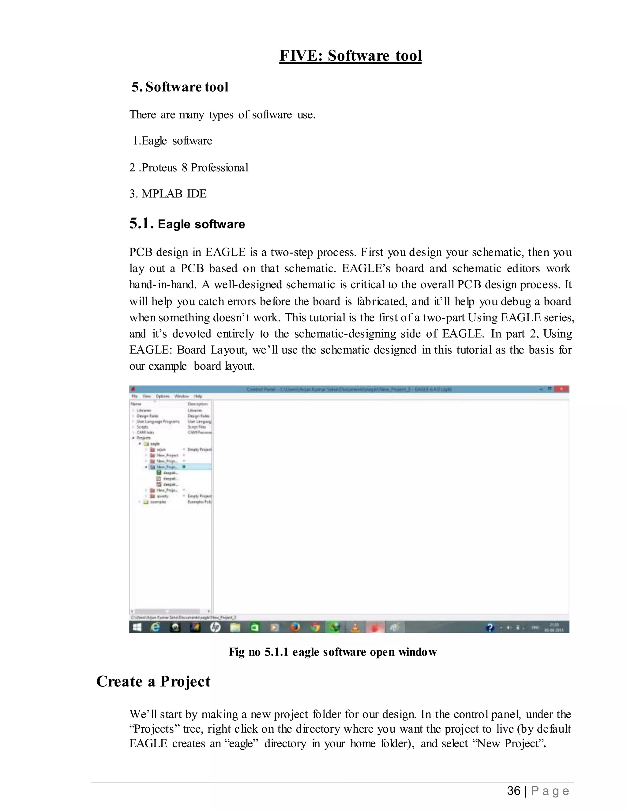 36 | P a g e
FIVE: Software tool
5. Software tool
There are many types of software use.
1.Eagle software
2 .Proteus 8 Professional
3. MPLAB IDE
5.1. Eagle software
PCB design in EAGLE is a two-step process. First you design your schematic, then you
lay out a PCB based on that schematic. EAGLE’s board and schematic editors work
hand-in-hand. A well-designed schematic is critical to the overall PCB design process. It
will help you catch errors before the board is fabricated, and it’ll help you debug a board
when something doesn’t work. This tutorial is the first of a two-part Using EAGLE series,
and it’s devoted entirely to the schematic-designing side of EAGLE. In part 2, Using
EAGLE: Board Layout, we’ll use the schematic designed in this tutorial as the basis for
our example board layout.
Fig no 5.1.1 eagle software open window
Create a Project
We’ll start by making a new project folder for our design. In the control panel, under the
“Projects” tree, right click on the directory where you want the project to live (by default
EAGLE creates an “eagle” directory in your home folder), and select “New Project”.
 