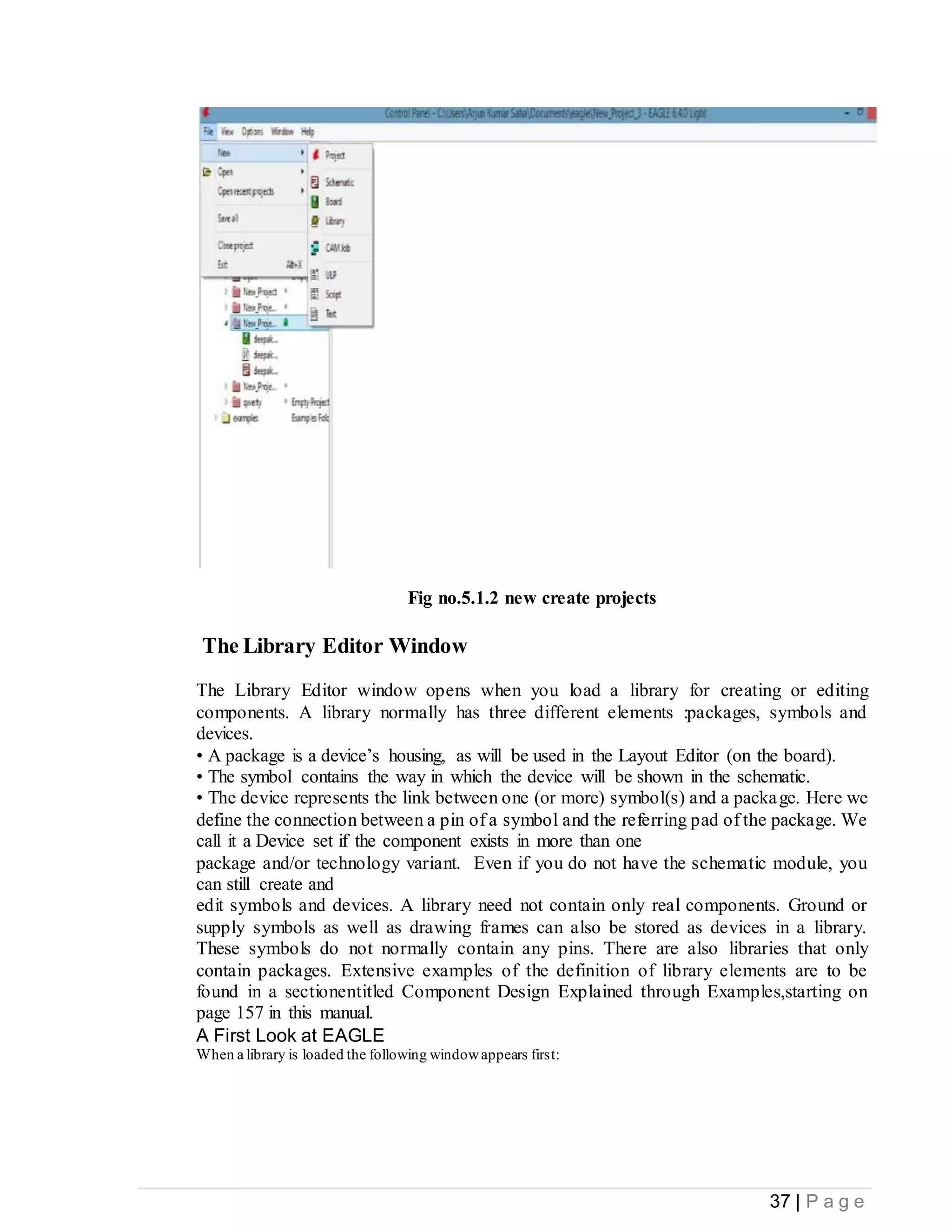 37 | P a g e
Fig no.5.1.2 new create projects
The Library Editor Window
The Library Editor window opens when you load a library for creating or editing
components. A library normally has three different elements :packages, symbols and
devices.
• A package is a device’s housing, as will be used in the Layout Editor (on the board).
• The symbol contains the way in which the device will be shown in the schematic.
• The device represents the link between one (or more) symbol(s) and a package. Here we
define the connection between a pin of a symbol and the referring pad of the package. We
call it a Device set if the component exists in more than one
package and/or technology variant. Even if you do not have the schematic module, you
can still create and
edit symbols and devices. A library need not contain only real components. Ground or
supply symbols as well as drawing frames can also be stored as devices in a library.
These symbols do not normally contain any pins. There are also libraries that only
contain packages. Extensive examples of the definition of library elements are to be
found in a sectionentitled Component Design Explained through Examples,starting on
page 157 in this manual.
A First Look at EAGLE
When a library is loaded the following windowappears first:
 