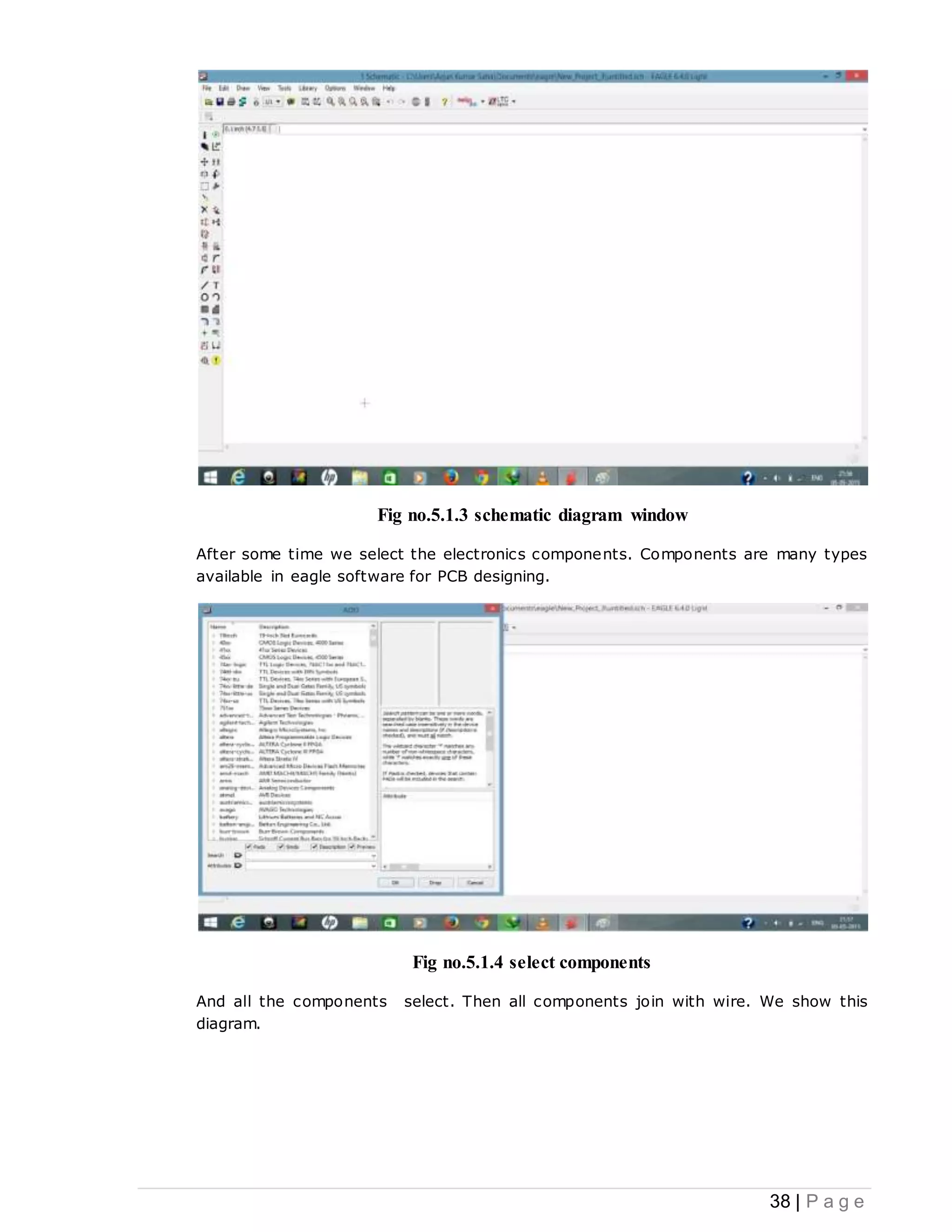 38 | P a g e
Fig no.5.1.3 schematic diagram window
After some time we select the electronics components. Components are many types
available in eagle software for PCB designing.
Fig no.5.1.4 select components
And all the components select. Then all components join with wire. We show this
diagram.
 