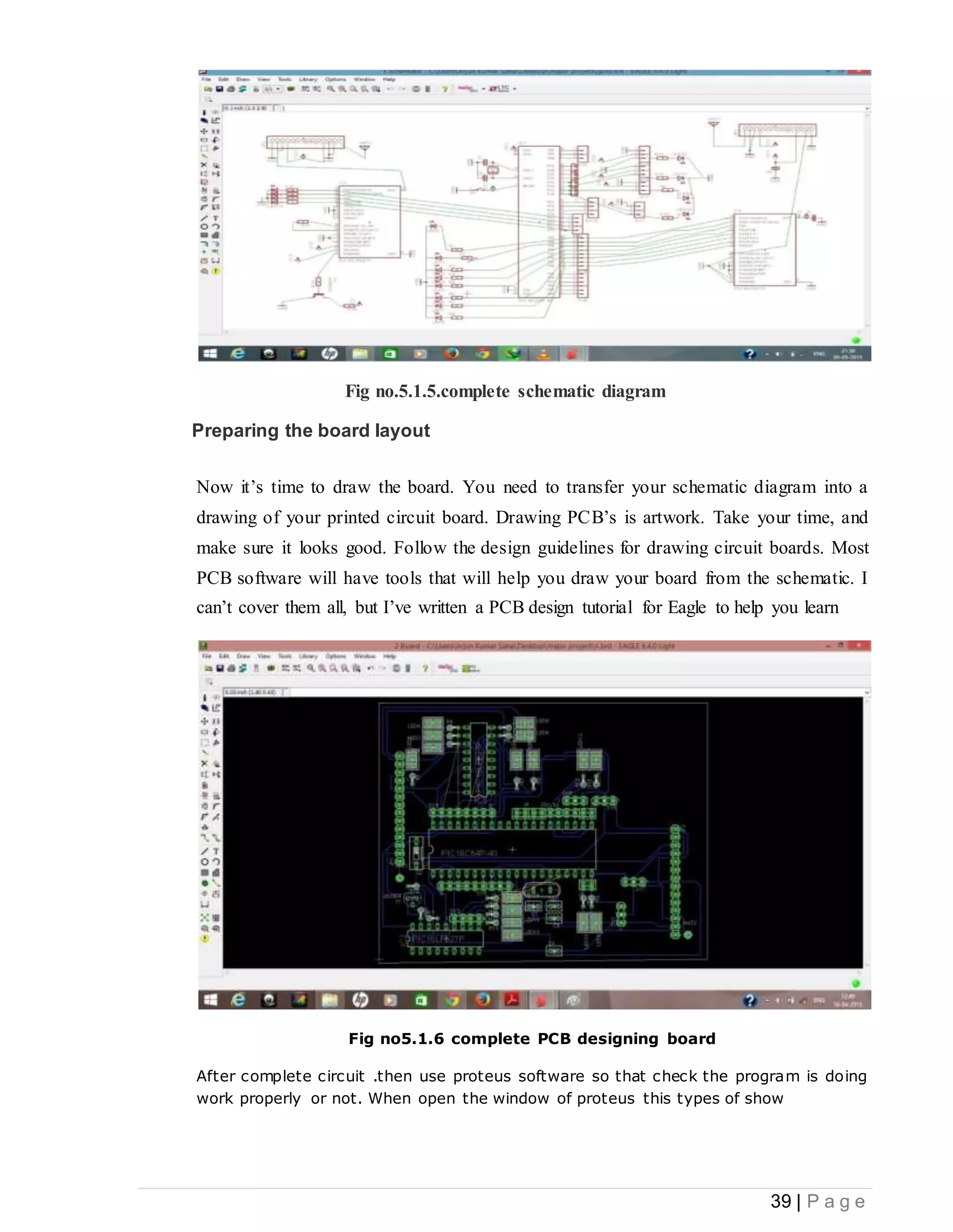 39 | P a g e
Fig no.5.1.5.complete schematic diagram
Preparing the board layout
Now it’s time to draw the board. You need to transfer your schematic diagram into a
drawing of your printed circuit board. Drawing PCB’s is artwork. Take your time, and
make sure it looks good. Follow the design guidelines for drawing circuit boards. Most
PCB software will have tools that will help you draw your board from the schematic. I
can’t cover them all, but I’ve written a PCB design tutorial for Eagle to help you learn
Fig no5.1.6 complete PCB designing board
After complete circuit .then use proteus software so that check the program is doing
work properly or not. When open the window of proteus this types of show
 