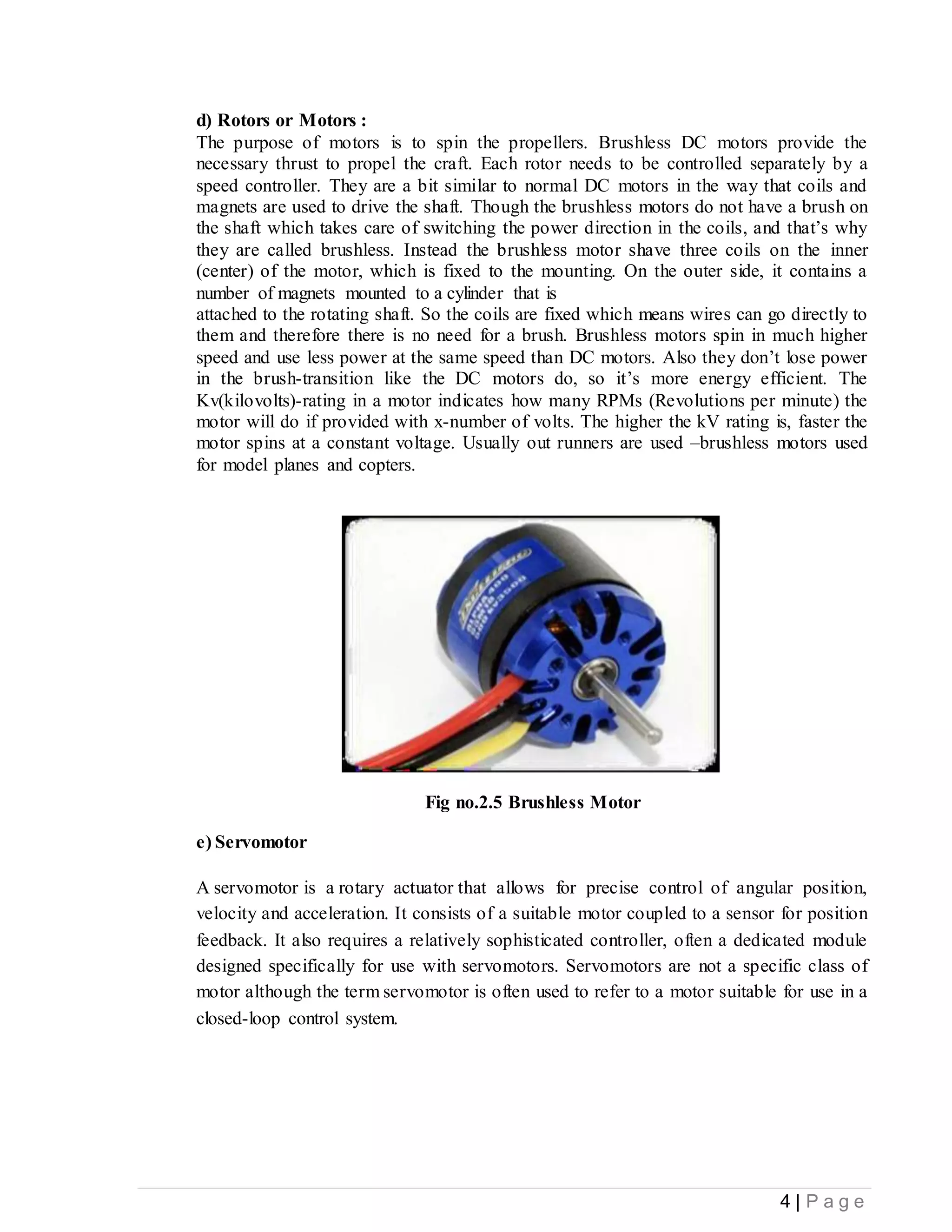 4 | P a g e
d) Rotors or Motors :
The purpose of motors is to spin the propellers. Brushless DC motors provide the
necessary thrust to propel the craft. Each rotor needs to be controlled separately by a
speed controller. They are a bit similar to normal DC motors in the way that coils and
magnets are used to drive the shaft. Though the brushless motors do not have a brush on
the shaft which takes care of switching the power direction in the coils, and that’s why
they are called brushless. Instead the brushless motor shave three coils on the inner
(center) of the motor, which is fixed to the mounting. On the outer side, it contains a
number of magnets mounted to a cylinder that is
attached to the rotating shaft. So the coils are fixed which means wires can go directly to
them and therefore there is no need for a brush. Brushless motors spin in much higher
speed and use less power at the same speed than DC motors. Also they don’t lose power
in the brush-transition like the DC motors do, so it’s more energy efficient. The
Kv(kilovolts)-rating in a motor indicates how many RPMs (Revolutions per minute) the
motor will do if provided with x-number of volts. The higher the kV rating is, faster the
motor spins at a constant voltage. Usually out runners are used –brushless motors used
for model planes and copters.
Fig no.2.5 Brushless Motor
e) Servomotor
A servomotor is a rotary actuator that allows for precise control of angular position,
velocity and acceleration. It consists of a suitable motor coupled to a sensor for position
feedback. It also requires a relatively sophisticated controller, often a dedicated module
designed specifically for use with servomotors. Servomotors are not a specific class of
motor although the term servomotor is often used to refer to a motor suitable for use in a
closed-loop control system.
 