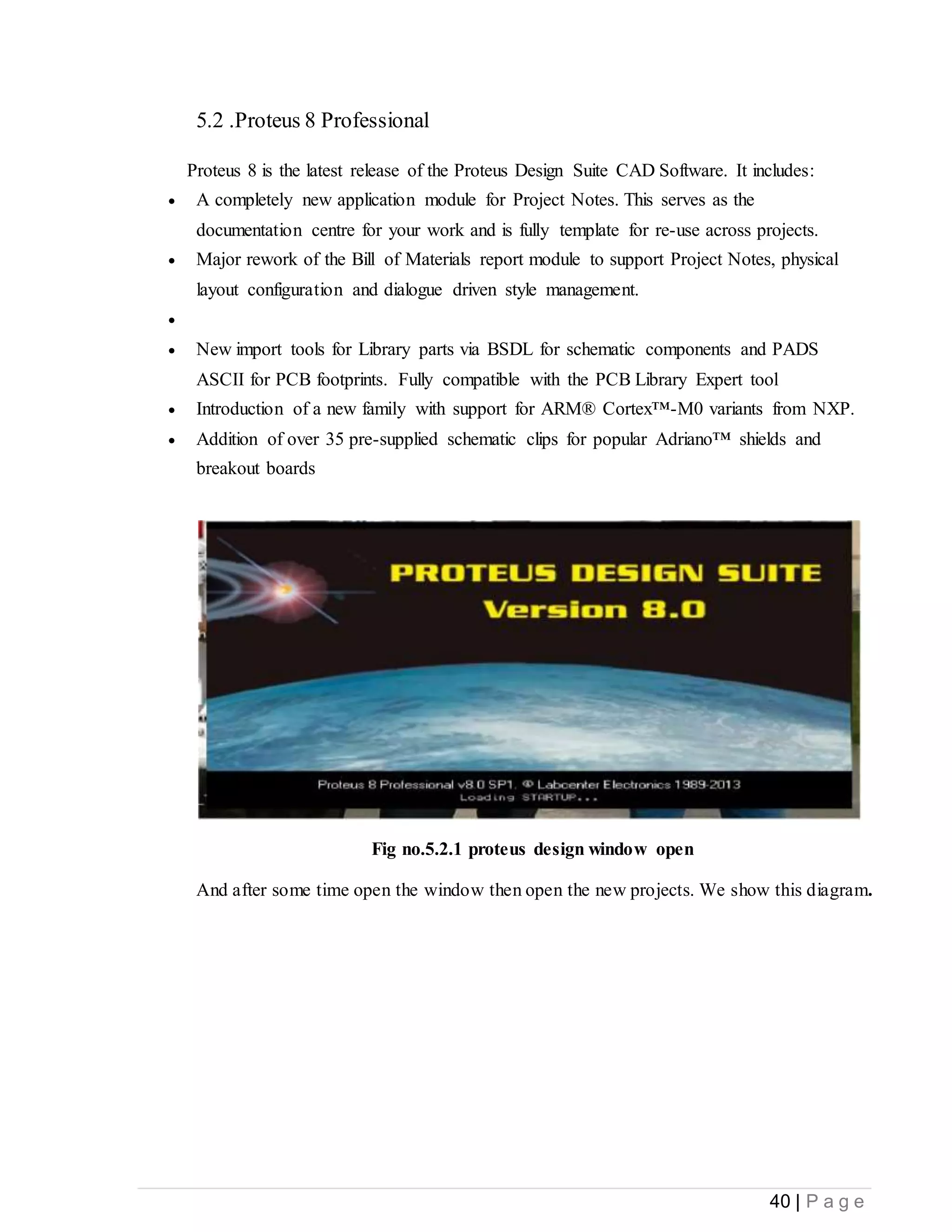 40 | P a g e
5.2 .Proteus 8 Professional
Proteus 8 is the latest release of the Proteus Design Suite CAD Software. It includes:
 A completely new application module for Project Notes. This serves as the
documentation centre for your work and is fully template for re-use across projects.
 Major rework of the Bill of Materials report module to support Project Notes, physical
layout configuration and dialogue driven style management.

 New import tools for Library parts via BSDL for schematic components and PADS
ASCII for PCB footprints. Fully compatible with the PCB Library Expert tool
 Introduction of a new family with support for ARM® Cortex™-M0 variants from NXP.
 Addition of over 35 pre-supplied schematic clips for popular Adriano™ shields and
breakout boards
Fig no.5.2.1 proteus design window open
And after some time open the window then open the new projects. We show this diagram.
 