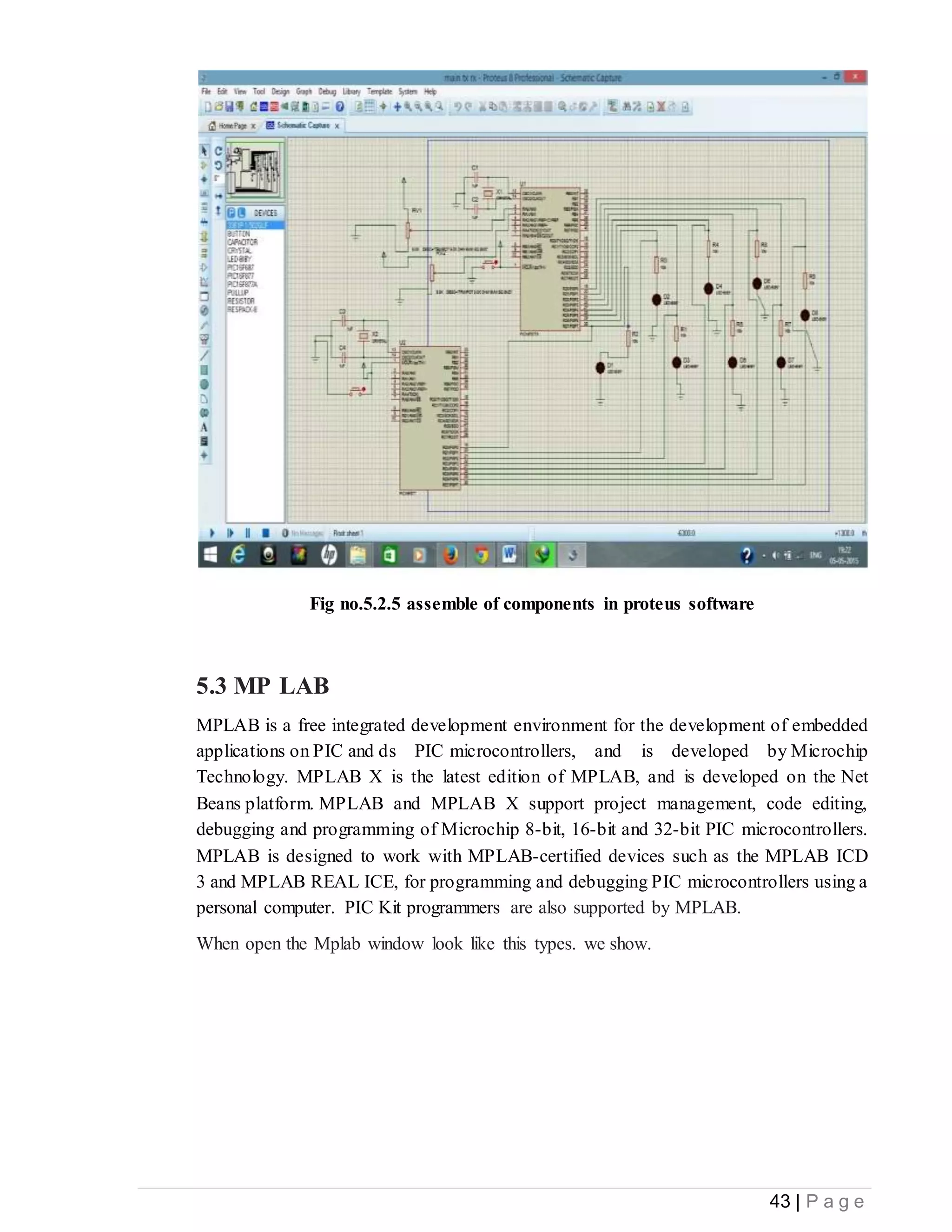43 | P a g e
Fig no.5.2.5 assemble of components in proteus software
5.3 MP LAB
MPLAB is a free integrated development environment for the development of embedded
applications on PIC and ds PIC microcontrollers, and is developed by Microchip
Technology. MPLAB X is the latest edition of MPLAB, and is developed on the Net
Beans platform. MPLAB and MPLAB X support project management, code editing,
debugging and programming of Microchip 8-bit, 16-bit and 32-bit PIC microcontrollers.
MPLAB is designed to work with MPLAB-certified devices such as the MPLAB ICD
3 and MPLAB REAL ICE, for programming and debugging PIC microcontrollers using a
personal computer. PIC Kit programmers are also supported by MPLAB.
When open the Mplab window look like this types. we show.
 