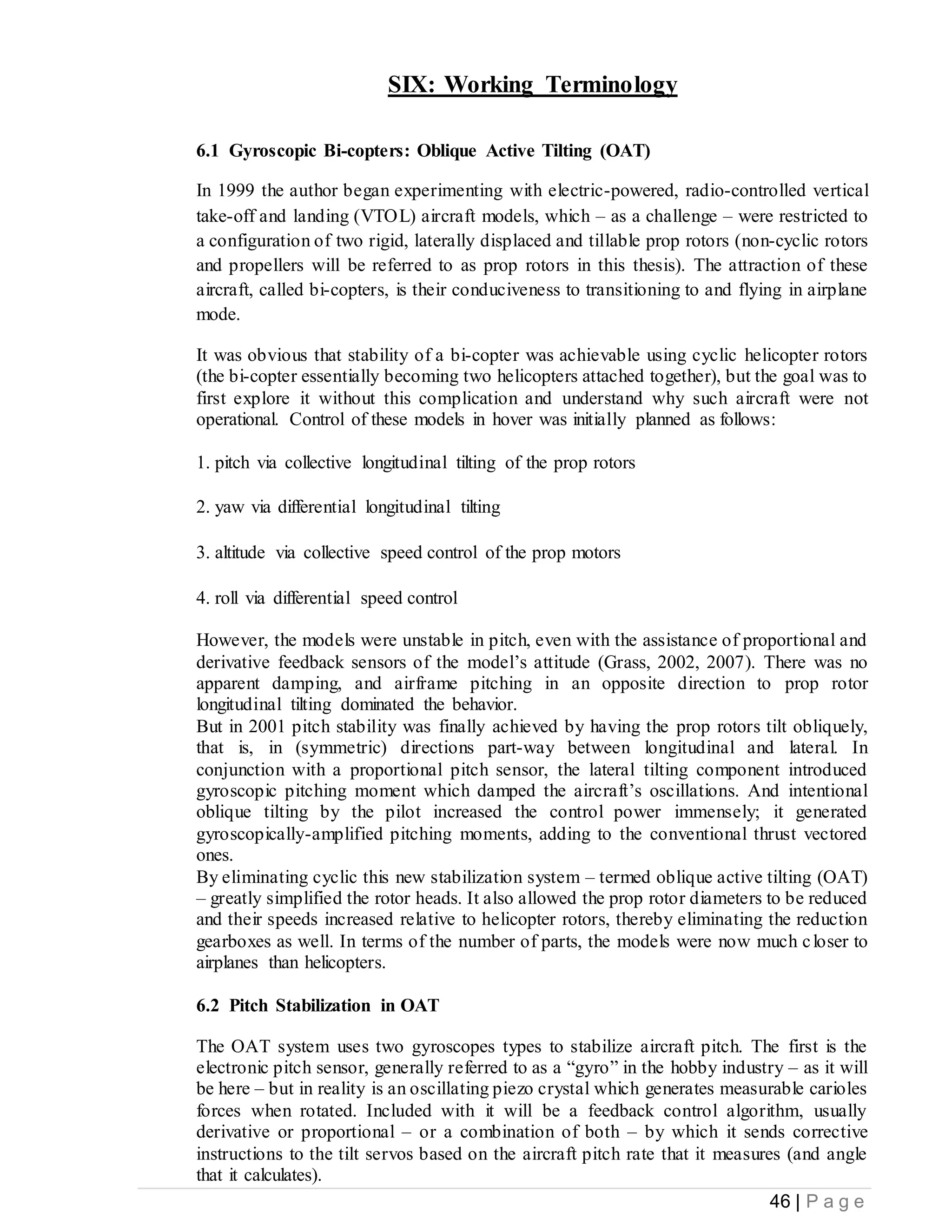 46 | P a g e
SIX: Working Terminology
6.1 Gyroscopic Bi-copters: Oblique Active Tilting (OAT)
In 1999 the author began experimenting with electric-powered, radio-controlled vertical
take-off and landing (VTOL) aircraft models, which – as a challenge – were restricted to
a configuration of two rigid, laterally displaced and tillable prop rotors (non-cyclic rotors
and propellers will be referred to as prop rotors in this thesis). The attraction of these
aircraft, called bi-copters, is their conduciveness to transitioning to and flying in airplane
mode.
It was obvious that stability of a bi-copter was achievable using cyclic helicopter rotors
(the bi-copter essentially becoming two helicopters attached together), but the goal was to
first explore it without this complication and understand why such aircraft were not
operational. Control of these models in hover was initially planned as follows:
1. pitch via collective longitudinal tilting of the prop rotors
2. yaw via differential longitudinal tilting
3. altitude via collective speed control of the prop motors
4. roll via differential speed control
However, the models were unstable in pitch, even with the assistance of proportional and
derivative feedback sensors of the model’s attitude (Grass, 2002, 2007). There was no
apparent damping, and airframe pitching in an opposite direction to prop rotor
longitudinal tilting dominated the behavior.
But in 2001 pitch stability was finally achieved by having the prop rotors tilt obliquely,
that is, in (symmetric) directions part-way between longitudinal and lateral. In
conjunction with a proportional pitch sensor, the lateral tilting component introduced
gyroscopic pitching moment which damped the aircraft’s oscillations. And intentional
oblique tilting by the pilot increased the control power immensely; it generated
gyroscopically-amplified pitching moments, adding to the conventional thrust vectored
ones.
By eliminating cyclic this new stabilization system – termed oblique active tilting (OAT)
– greatly simplified the rotor heads. It also allowed the prop rotor diameters to be reduced
and their speeds increased relative to helicopter rotors, thereby eliminating the reduction
gearboxes as well. In terms of the number of parts, the models were now much closer to
airplanes than helicopters.
6.2 Pitch Stabilization in OAT
The OAT system uses two gyroscopes types to stabilize aircraft pitch. The first is the
electronic pitch sensor, generally referred to as a “gyro” in the hobby industry – as it will
be here – but in reality is an oscillating piezo crystal which generates measurable carioles
forces when rotated. Included with it will be a feedback control algorithm, usually
derivative or proportional – or a combination of both – by which it sends corrective
instructions to the tilt servos based on the aircraft pitch rate that it measures (and angle
that it calculates).
 