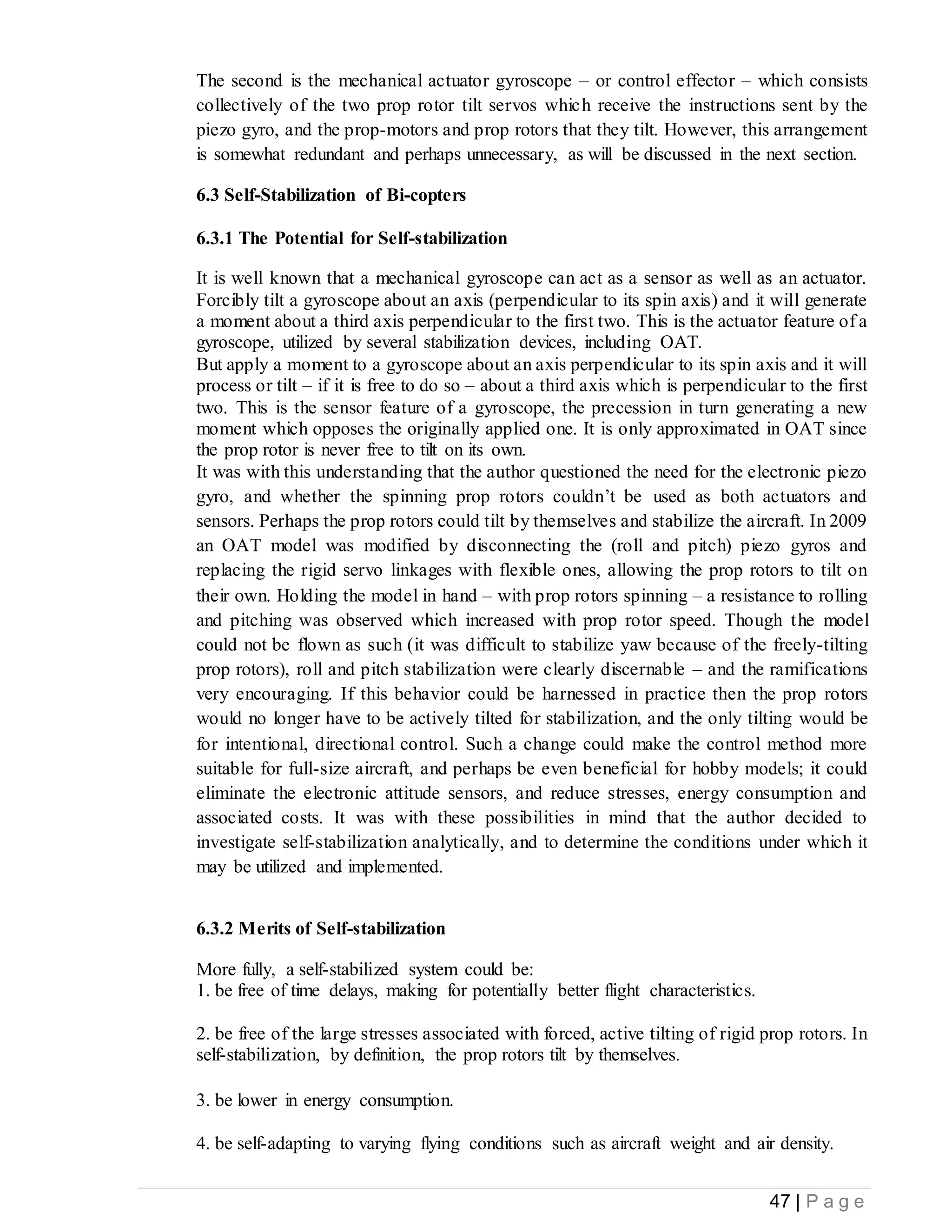 47 | P a g e
The second is the mechanical actuator gyroscope – or control effector – which consists
collectively of the two prop rotor tilt servos which receive the instructions sent by the
piezo gyro, and the prop-motors and prop rotors that they tilt. However, this arrangement
is somewhat redundant and perhaps unnecessary, as will be discussed in the next section.
6.3 Self-Stabilization of Bi-copters
6.3.1 The Potential for Self-stabilization
It is well known that a mechanical gyroscope can act as a sensor as well as an actuator.
Forcibly tilt a gyroscope about an axis (perpendicular to its spin axis) and it will generate
a moment about a third axis perpendicular to the first two. This is the actuator feature of a
gyroscope, utilized by several stabilization devices, including OAT.
But apply a moment to a gyroscope about an axis perpendicular to its spin axis and it will
process or tilt – if it is free to do so – about a third axis which is perpendicular to the first
two. This is the sensor feature of a gyroscope, the precession in turn generating a new
moment which opposes the originally applied one. It is only approximated in OAT since
the prop rotor is never free to tilt on its own.
It was with this understanding that the author questioned the need for the electronic piezo
gyro, and whether the spinning prop rotors couldn’t be used as both actuators and
sensors. Perhaps the prop rotors could tilt by themselves and stabilize the aircraft. In 2009
an OAT model was modified by disconnecting the (roll and pitch) piezo gyros and
replacing the rigid servo linkages with flexible ones, allowing the prop rotors to tilt on
their own. Holding the model in hand – with prop rotors spinning – a resistance to rolling
and pitching was observed which increased with prop rotor speed. Though the model
could not be flown as such (it was difficult to stabilize yaw because of the freely-tilting
prop rotors), roll and pitch stabilization were clearly discernable – and the ramifications
very encouraging. If this behavior could be harnessed in practice then the prop rotors
would no longer have to be actively tilted for stabilization, and the only tilting would be
for intentional, directional control. Such a change could make the control method more
suitable for full-size aircraft, and perhaps be even beneficial for hobby models; it could
eliminate the electronic attitude sensors, and reduce stresses, energy consumption and
associated costs. It was with these possibilities in mind that the author decided to
investigate self-stabilization analytically, and to determine the conditions under which it
may be utilized and implemented.
6.3.2 Merits of Self-stabilization
More fully, a self-stabilized system could be:
1. be free of time delays, making for potentially better flight characteristics.
2. be free of the large stresses associated with forced, active tilting of rigid prop rotors. In
self-stabilization, by definition, the prop rotors tilt by themselves.
3. be lower in energy consumption.
4. be self-adapting to varying flying conditions such as aircraft weight and air density.
 