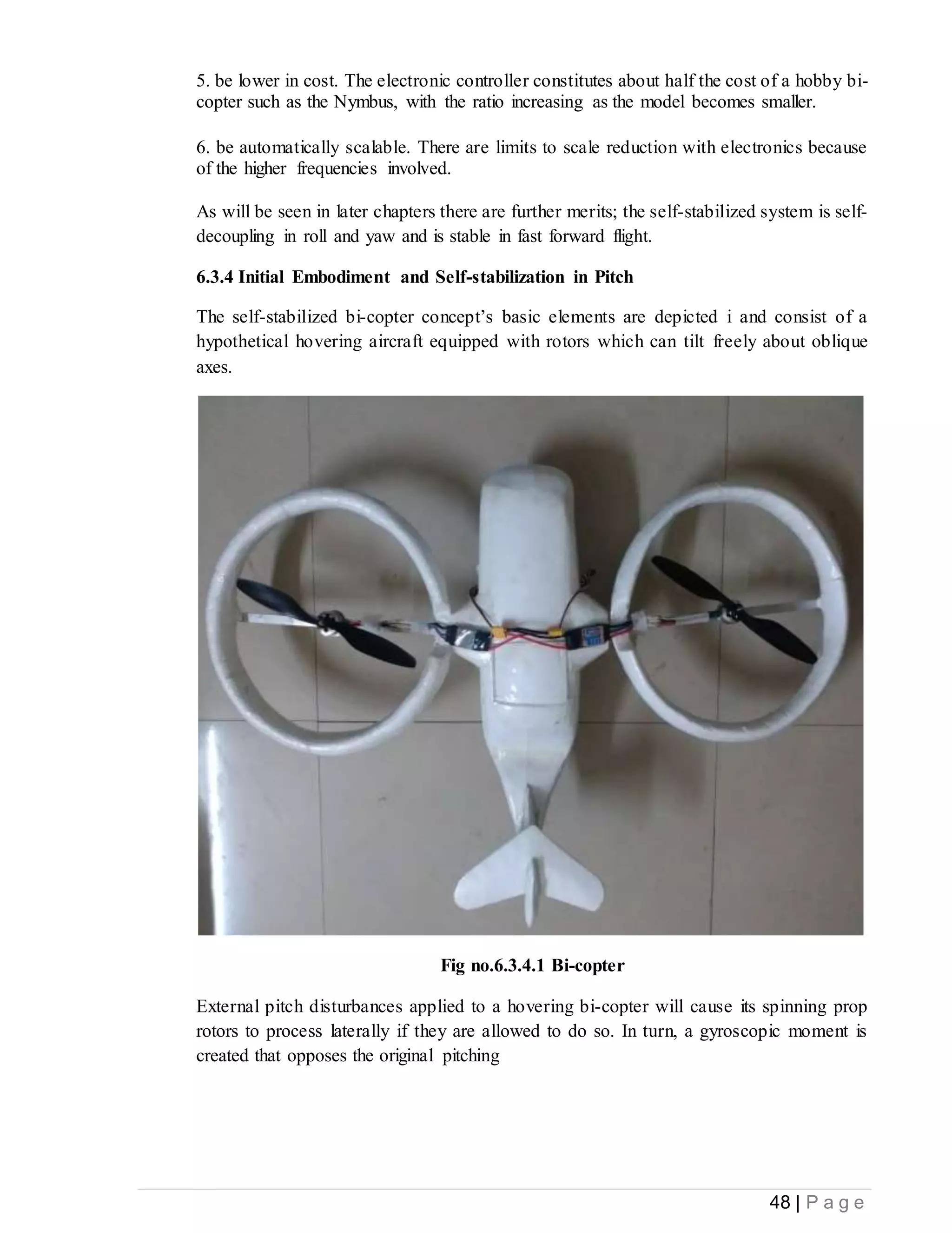 48 | P a g e
5. be lower in cost. The electronic controller constitutes about half the cost of a hobby bi-
copter such as the Nymbus, with the ratio increasing as the model becomes smaller.
6. be automatically scalable. There are limits to scale reduction with electronics because
of the higher frequencies involved.
As will be seen in later chapters there are further merits; the self-stabilized system is self-
decoupling in roll and yaw and is stable in fast forward flight.
6.3.4 Initial Embodiment and Self-stabilization in Pitch
The self-stabilized bi-copter concept’s basic elements are depicted i and consist of a
hypothetical hovering aircraft equipped with rotors which can tilt freely about oblique
axes.
Fig no.6.3.4.1 Bi-copter
External pitch disturbances applied to a hovering bi-copter will cause its spinning prop
rotors to process laterally if they are allowed to do so. In turn, a gyroscopic moment is
created that opposes the original pitching
 