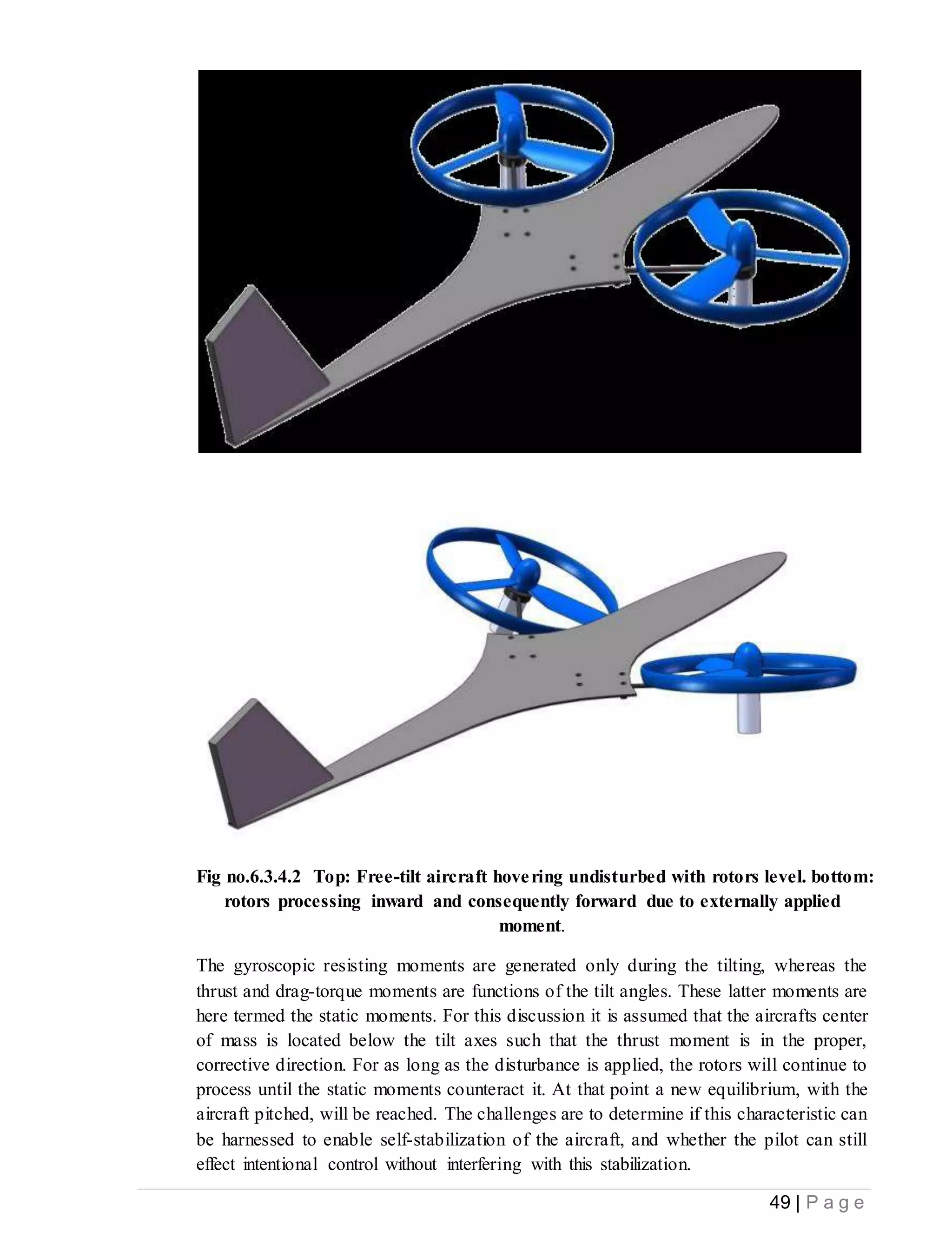 49 | P a g e
Fig no.6.3.4.2 Top: Free-tilt aircraft hovering undisturbed with rotors level. bottom:
rotors processing inward and consequently forward due to externally applied
moment.
The gyroscopic resisting moments are generated only during the tilting, whereas the
thrust and drag-torque moments are functions of the tilt angles. These latter moments are
here termed the static moments. For this discussion it is assumed that the aircrafts center
of mass is located below the tilt axes such that the thrust moment is in the proper,
corrective direction. For as long as the disturbance is applied, the rotors will continue to
process until the static moments counteract it. At that point a new equilibrium, with the
aircraft pitched, will be reached. The challenges are to determine if this characteristic can
be harnessed to enable self-stabilization of the aircraft, and whether the pilot can still
effect intentional control without interfering with this stabilization.
 