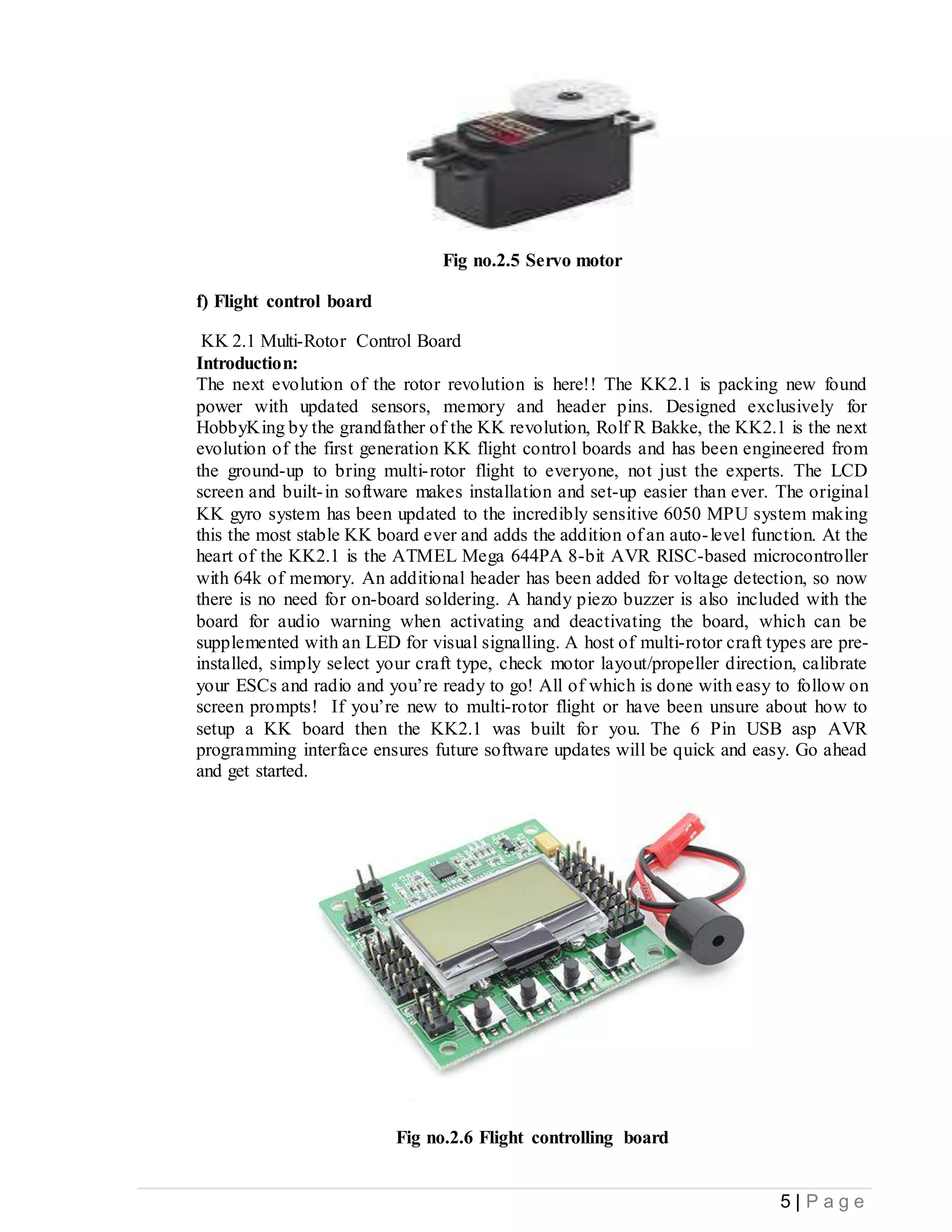 5 | P a g e
Fig no.2.5 Servo motor
f) Flight control board
KK 2.1 Multi-Rotor Control Board
Introduction:
The next evolution of the rotor revolution is here!! The KK2.1 is packing new found
power with updated sensors, memory and header pins. Designed exclusively for
HobbyKing by the grandfather of the KK revolution, Rolf R Bakke, the KK2.1 is the next
evolution of the first generation KK flight control boards and has been engineered from
the ground-up to bring multi-rotor flight to everyone, not just the experts. The LCD
screen and built-in software makes installation and set-up easier than ever. The original
KK gyro system has been updated to the incredibly sensitive 6050 MPU system making
this the most stable KK board ever and adds the addition of an auto-level function. At the
heart of the KK2.1 is the ATMEL Mega 644PA 8-bit AVR RISC-based microcontroller
with 64k of memory. An additional header has been added for voltage detection, so now
there is no need for on-board soldering. A handy piezo buzzer is also included with the
board for audio warning when activating and deactivating the board, which can be
supplemented with an LED for visual signalling. A host of multi-rotor craft types are pre-
installed, simply select your craft type, check motor layout/propeller direction, calibrate
your ESCs and radio and you’re ready to go! All of which is done with easy to follow on
screen prompts! If you’re new to multi-rotor flight or have been unsure about how to
setup a KK board then the KK2.1 was built for you. The 6 Pin USB asp AVR
programming interface ensures future software updates will be quick and easy. Go ahead
and get started.
Fig no.2.6 Flight controlling board
 