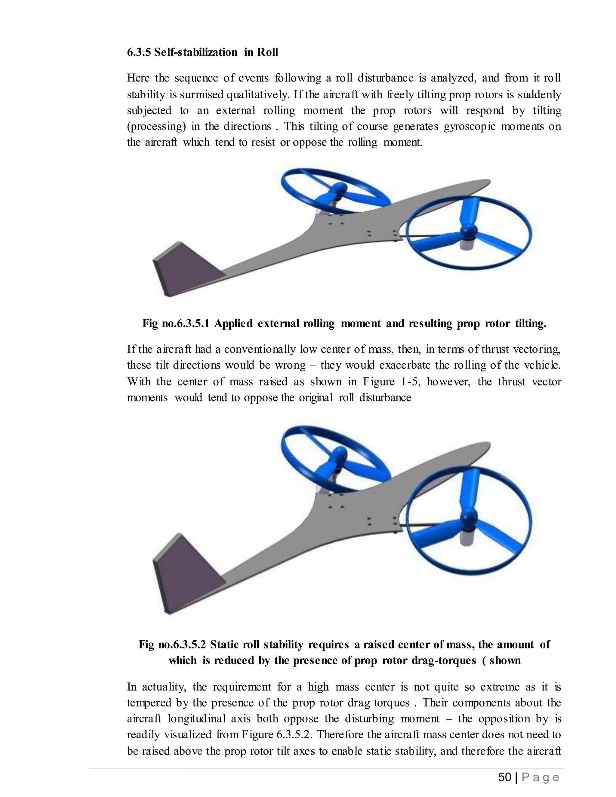 50 | P a g e
6.3.5 Self-stabilization in Roll
Here the sequence of events following a roll disturbance is analyzed, and from it roll
stability is surmised qualitatively. If the aircraft with freely tilting prop rotors is suddenly
subjected to an external rolling moment the prop rotors will respond by tilting
(processing) in the directions . This tilting of course generates gyroscopic moments on
the aircraft which tend to resist or oppose the rolling moment.
Fig no.6.3.5.1 Applied external rolling moment and resulting prop rotor tilting.
If the aircraft had a conventionally low center of mass, then, in terms of thrust vectoring,
these tilt directions would be wrong – they would exacerbate the rolling of the vehicle.
With the center of mass raised as shown in Figure 1-5, however, the thrust vector
moments would tend to oppose the original roll disturbance
Fig no.6.3.5.2 Static roll stability requires a raised center of mass, the amount of
which is reduced by the presence of prop rotor drag-torques ( shown
In actuality, the requirement for a high mass center is not quite so extreme as it is
tempered by the presence of the prop rotor drag torques . Their components about the
aircraft longitudinal axis both oppose the disturbing moment – the opposition by is
readily visualized from Figure 6.3.5.2. Therefore the aircraft mass center does not need to
be raised above the prop rotor tilt axes to enable static stability, and therefore the aircraft
 