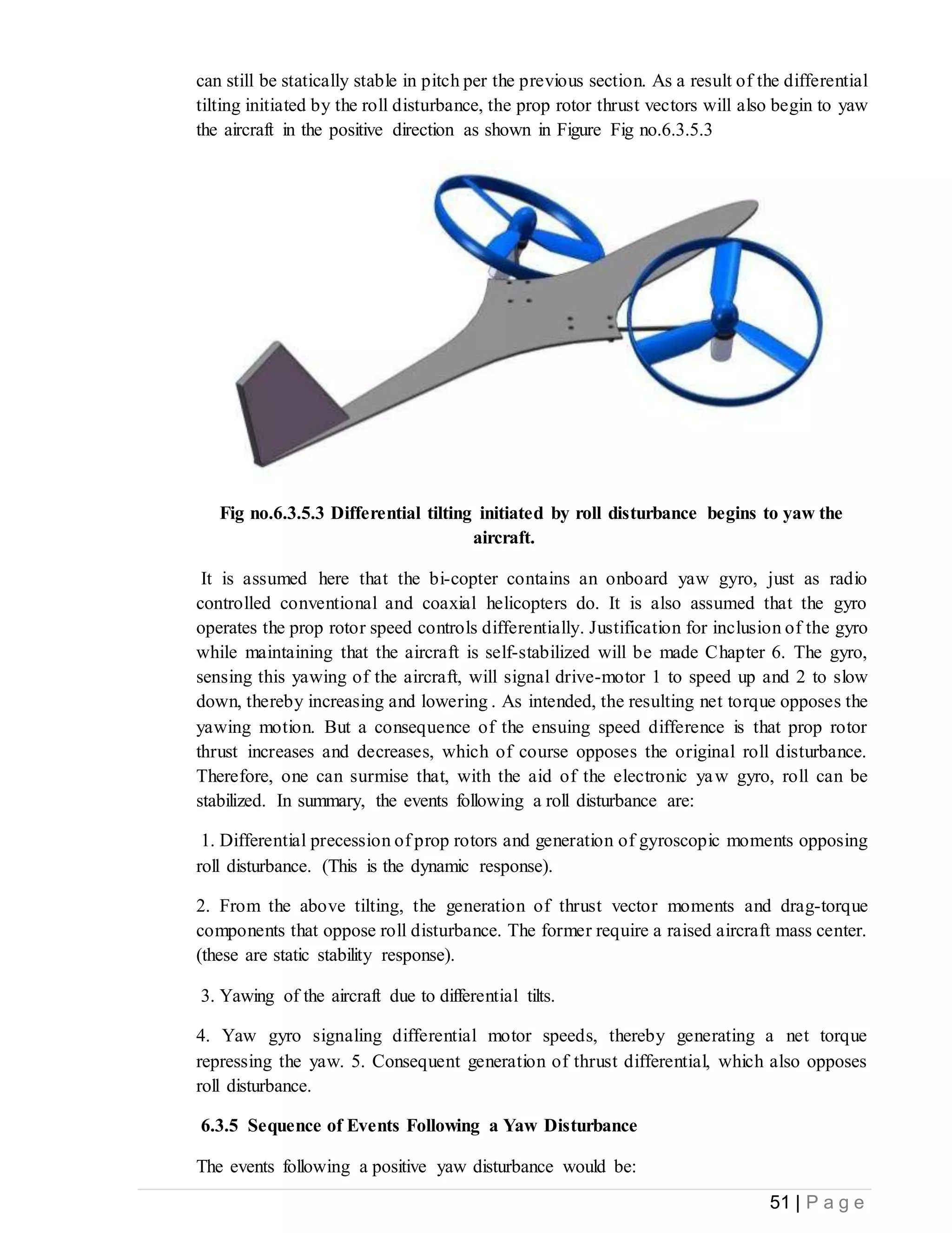 51 | P a g e
can still be statically stable in pitch per the previous section. As a result of the differential
tilting initiated by the roll disturbance, the prop rotor thrust vectors will also begin to yaw
the aircraft in the positive direction as shown in Figure Fig no.6.3.5.3
Fig no.6.3.5.3 Differential tilting initiated by roll disturbance begins to yaw the
aircraft.
It is assumed here that the bi-copter contains an onboard yaw gyro, just as radio
controlled conventional and coaxial helicopters do. It is also assumed that the gyro
operates the prop rotor speed controls differentially. Justification for inclusion of the gyro
while maintaining that the aircraft is self-stabilized will be made Chapter 6. The gyro,
sensing this yawing of the aircraft, will signal drive-motor 1 to speed up and 2 to slow
down, thereby increasing and lowering . As intended, the resulting net torque opposes the
yawing motion. But a consequence of the ensuing speed difference is that prop rotor
thrust increases and decreases, which of course opposes the original roll disturbance.
Therefore, one can surmise that, with the aid of the electronic yaw gyro, roll can be
stabilized. In summary, the events following a roll disturbance are:
1. Differential precession of prop rotors and generation of gyroscopic moments opposing
roll disturbance. (This is the dynamic response).
2. From the above tilting, the generation of thrust vector moments and drag-torque
components that oppose roll disturbance. The former require a raised aircraft mass center.
(these are static stability response).
3. Yawing of the aircraft due to differential tilts.
4. Yaw gyro signaling differential motor speeds, thereby generating a net torque
repressing the yaw. 5. Consequent generation of thrust differential, which also opposes
roll disturbance.
6.3.5 Sequence of Events Following a Yaw Disturbance
The events following a positive yaw disturbance would be:
 