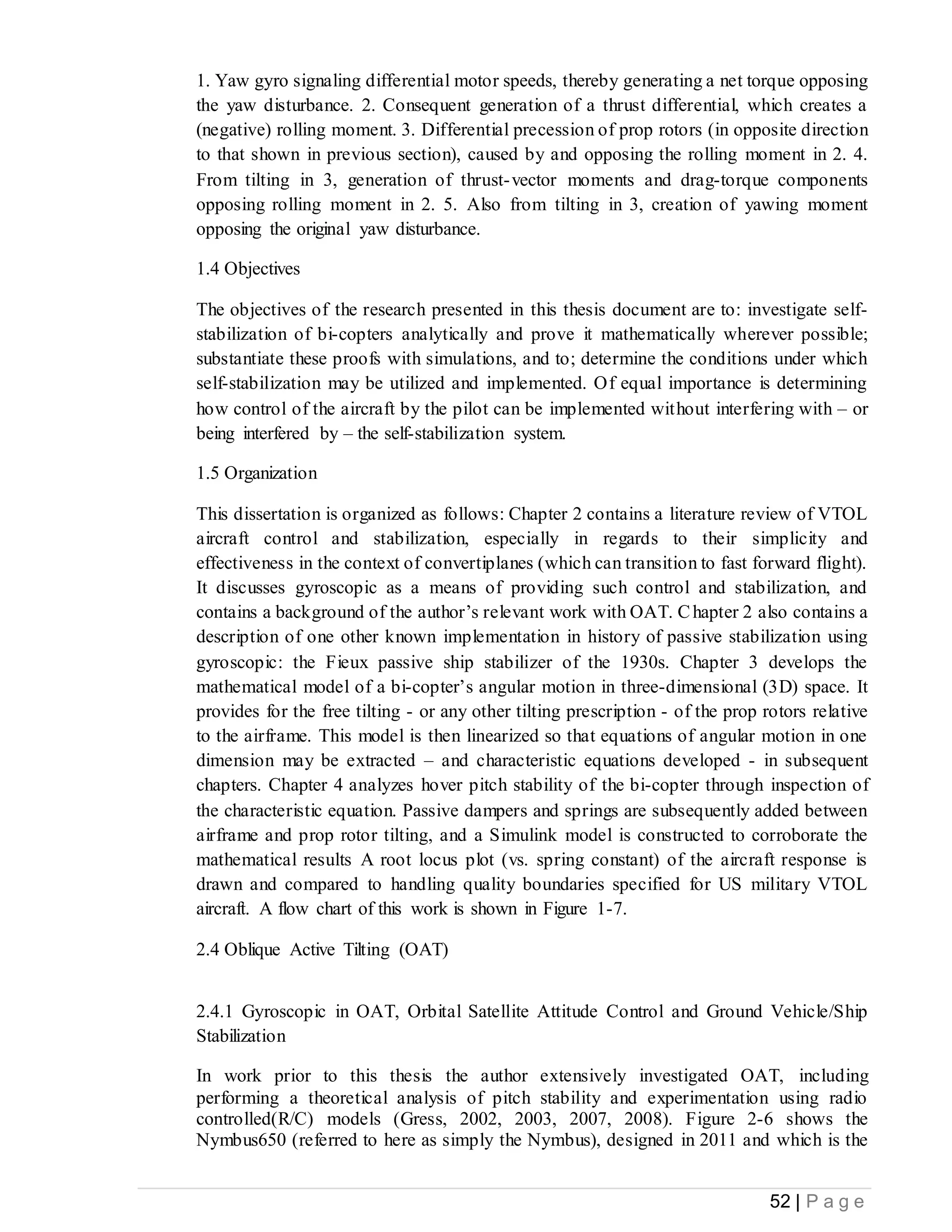 52 | P a g e
1. Yaw gyro signaling differential motor speeds, thereby generating a net torque opposing
the yaw disturbance. 2. Consequent generation of a thrust differential, which creates a
(negative) rolling moment. 3. Differential precession of prop rotors (in opposite direction
to that shown in previous section), caused by and opposing the rolling moment in 2. 4.
From tilting in 3, generation of thrust-vector moments and drag-torque components
opposing rolling moment in 2. 5. Also from tilting in 3, creation of yawing moment
opposing the original yaw disturbance.
1.4 Objectives
The objectives of the research presented in this thesis document are to: investigate self-
stabilization of bi-copters analytically and prove it mathematically wherever possible;
substantiate these proofs with simulations, and to; determine the conditions under which
self-stabilization may be utilized and implemented. Of equal importance is determining
how control of the aircraft by the pilot can be implemented without interfering with – or
being interfered by – the self-stabilization system.
1.5 Organization
This dissertation is organized as follows: Chapter 2 contains a literature review of VTOL
aircraft control and stabilization, especially in regards to their simplicity and
effectiveness in the context of convertiplanes (which can transition to fast forward flight).
It discusses gyroscopic as a means of providing such control and stabilization, and
contains a background of the author’s relevant work with OAT. Chapter 2 also contains a
description of one other known implementation in history of passive stabilization using
gyroscopic: the Fieux passive ship stabilizer of the 1930s. Chapter 3 develops the
mathematical model of a bi-copter’s angular motion in three-dimensional (3D) space. It
provides for the free tilting - or any other tilting prescription - of the prop rotors relative
to the airframe. This model is then linearized so that equations of angular motion in one
dimension may be extracted – and characteristic equations developed - in subsequent
chapters. Chapter 4 analyzes hover pitch stability of the bi-copter through inspection of
the characteristic equation. Passive dampers and springs are subsequently added between
airframe and prop rotor tilting, and a Simulink model is constructed to corroborate the
mathematical results A root locus plot (vs. spring constant) of the aircraft response is
drawn and compared to handling quality boundaries specified for US military VTOL
aircraft. A flow chart of this work is shown in Figure 1-7.
2.4 Oblique Active Tilting (OAT)
2.4.1 Gyroscopic in OAT, Orbital Satellite Attitude Control and Ground Vehicle/Ship
Stabilization
In work prior to this thesis the author extensively investigated OAT, including
performing a theoretical analysis of pitch stability and experimentation using radio
controlled(R/C) models (Gress, 2002, 2003, 2007, 2008). Figure 2-6 shows the
Nymbus650 (referred to here as simply the Nymbus), designed in 2011 and which is the
 