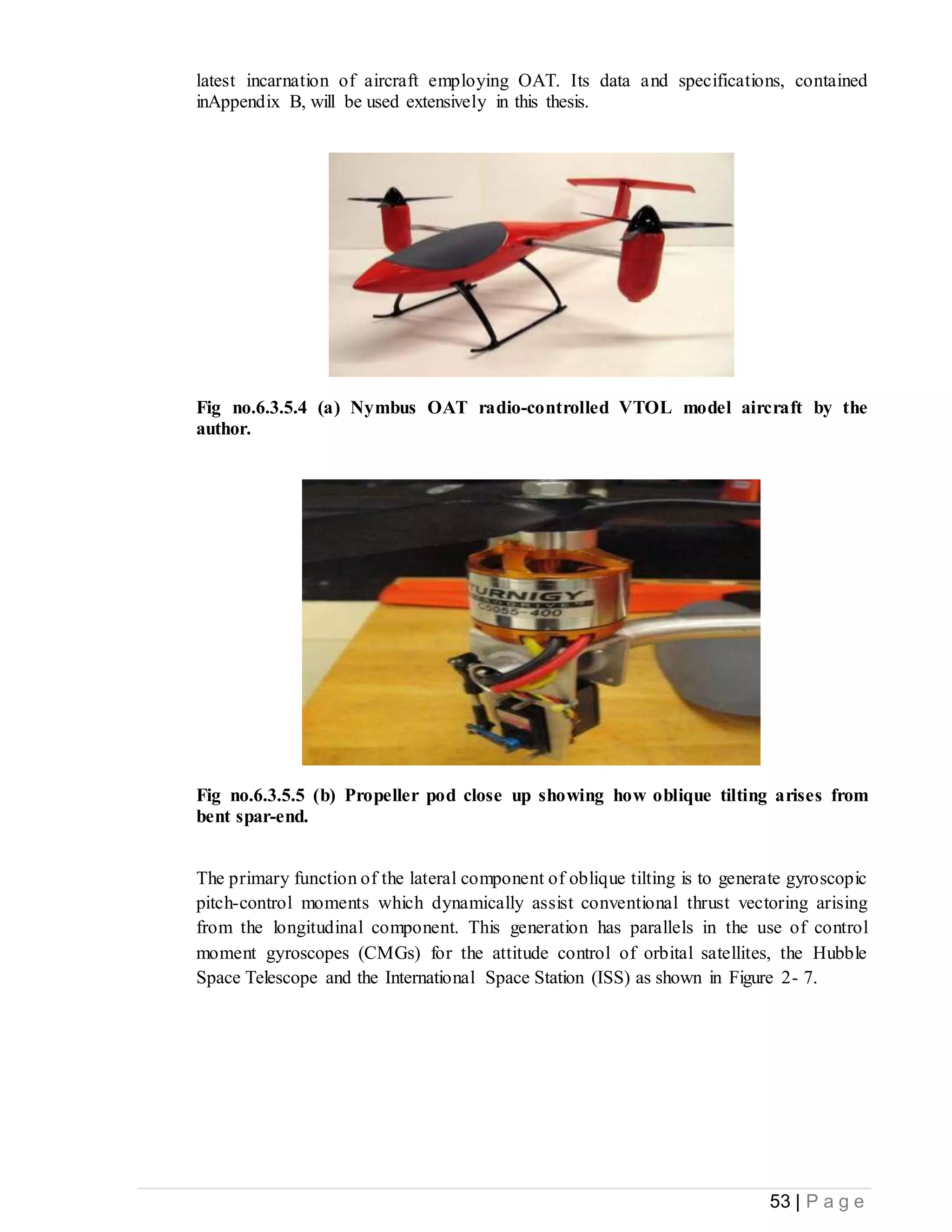 53 | P a g e
latest incarnation of aircraft employing OAT. Its data and specifications, contained
inAppendix B, will be used extensively in this thesis.
Fig no.6.3.5.4 (a) Nymbus OAT radio-controlled VTOL model aircraft by the
author.
Fig no.6.3.5.5 (b) Propeller pod close up showing how oblique tilting arises from
bent spar-end.
The primary function of the lateral component of oblique tilting is to generate gyroscopic
pitch-control moments which dynamically assist conventional thrust vectoring arising
from the longitudinal component. This generation has parallels in the use of control
moment gyroscopes (CMGs) for the attitude control of orbital satellites, the Hubble
Space Telescope and the International Space Station (ISS) as shown in Figure 2- 7.
 