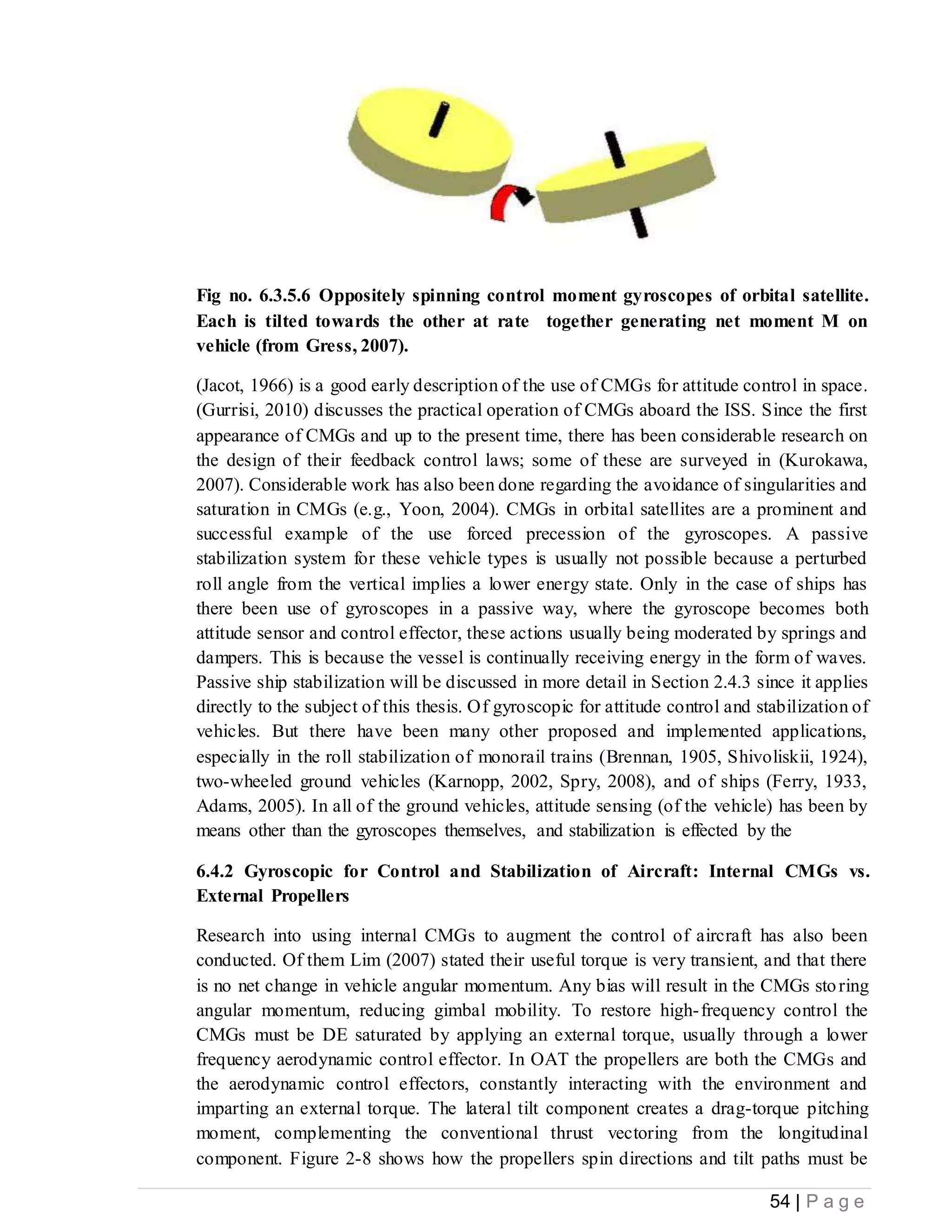 54 | P a g e
Fig no. 6.3.5.6 Oppositely spinning control moment gyroscopes of orbital satellite.
Each is tilted towards the other at rate together generating net moment M on
vehicle (from Gress, 2007).
(Jacot, 1966) is a good early description of the use of CMGs for attitude control in space.
(Gurrisi, 2010) discusses the practical operation of CMGs aboard the ISS. Since the first
appearance of CMGs and up to the present time, there has been considerable research on
the design of their feedback control laws; some of these are surveyed in (Kurokawa,
2007). Considerable work has also been done regarding the avoidance of singularities and
saturation in CMGs (e.g., Yoon, 2004). CMGs in orbital satellites are a prominent and
successful example of the use forced precession of the gyroscopes. A passive
stabilization system for these vehicle types is usually not possible because a perturbed
roll angle from the vertical implies a lower energy state. Only in the case of ships has
there been use of gyroscopes in a passive way, where the gyroscope becomes both
attitude sensor and control effector, these actions usually being moderated by springs and
dampers. This is because the vessel is continually receiving energy in the form of waves.
Passive ship stabilization will be discussed in more detail in Section 2.4.3 since it applies
directly to the subject of this thesis. Of gyroscopic for attitude control and stabilization of
vehicles. But there have been many other proposed and implemented applications,
especially in the roll stabilization of monorail trains (Brennan, 1905, Shivoliskii, 1924),
two-wheeled ground vehicles (Karnopp, 2002, Spry, 2008), and of ships (Ferry, 1933,
Adams, 2005). In all of the ground vehicles, attitude sensing (of the vehicle) has been by
means other than the gyroscopes themselves, and stabilization is effected by the
6.4.2 Gyroscopic for Control and Stabilization of Aircraft: Internal CMGs vs.
External Propellers
Research into using internal CMGs to augment the control of aircraft has also been
conducted. Of them Lim (2007) stated their useful torque is very transient, and that there
is no net change in vehicle angular momentum. Any bias will result in the CMGs storing
angular momentum, reducing gimbal mobility. To restore high-frequency control the
CMGs must be DE saturated by applying an external torque, usually through a lower
frequency aerodynamic control effector. In OAT the propellers are both the CMGs and
the aerodynamic control effectors, constantly interacting with the environment and
imparting an external torque. The lateral tilt component creates a drag-torque pitching
moment, complementing the conventional thrust vectoring from the longitudinal
component. Figure 2-8 shows how the propellers spin directions and tilt paths must be
 