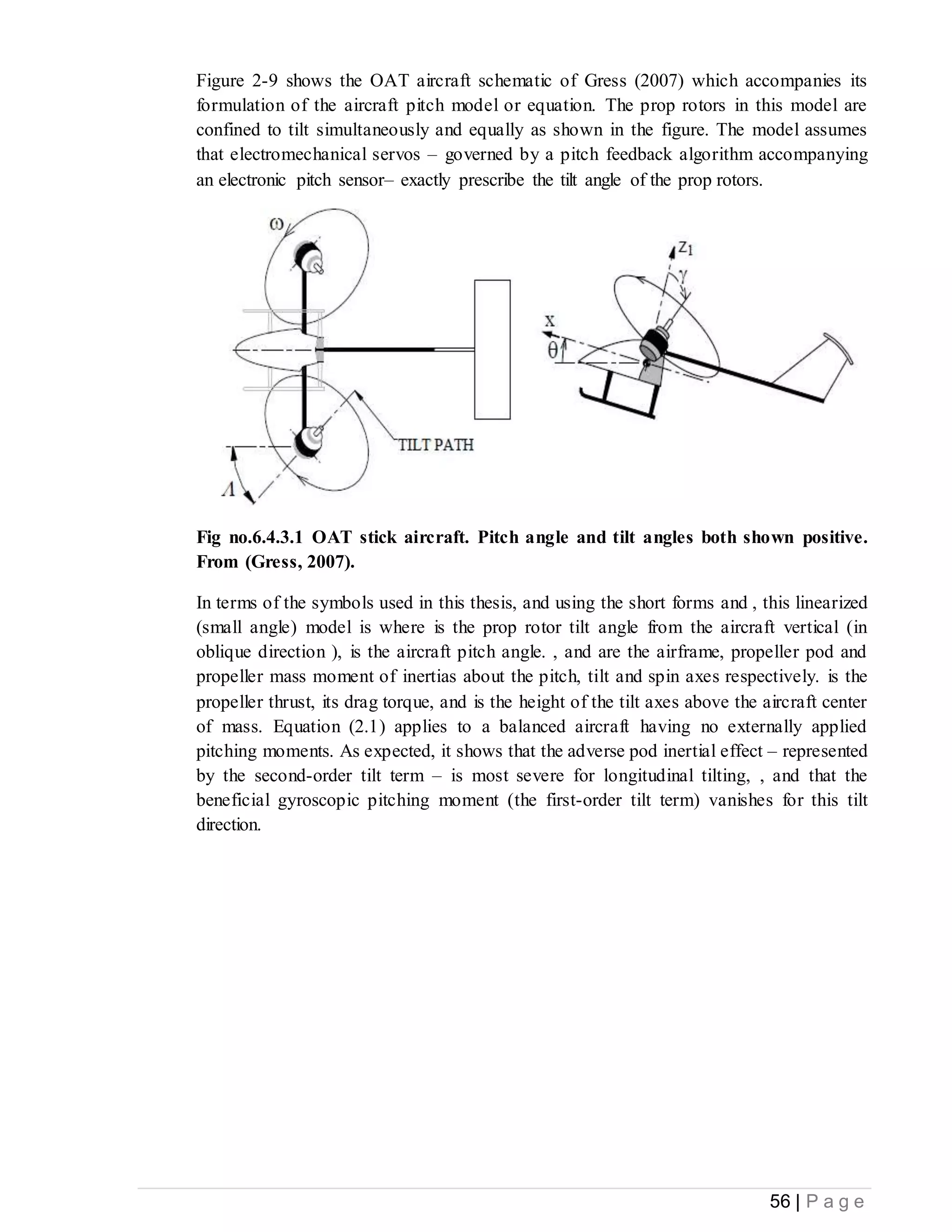 56 | P a g e
Figure 2-9 shows the OAT aircraft schematic of Gress (2007) which accompanies its
formulation of the aircraft pitch model or equation. The prop rotors in this model are
confined to tilt simultaneously and equally as shown in the figure. The model assumes
that electromechanical servos – governed by a pitch feedback algorithm accompanying
an electronic pitch sensor– exactly prescribe the tilt angle of the prop rotors.
Fig no.6.4.3.1 OAT stick aircraft. Pitch angle and tilt angles both shown positive.
From (Gress, 2007).
In terms of the symbols used in this thesis, and using the short forms and , this linearized
(small angle) model is where is the prop rotor tilt angle from the aircraft vertical (in
oblique direction ), is the aircraft pitch angle. , and are the airframe, propeller pod and
propeller mass moment of inertias about the pitch, tilt and spin axes respectively. is the
propeller thrust, its drag torque, and is the height of the tilt axes above the aircraft center
of mass. Equation (2.1) applies to a balanced aircraft having no externally applied
pitching moments. As expected, it shows that the adverse pod inertial effect – represented
by the second-order tilt term – is most severe for longitudinal tilting, , and that the
beneficial gyroscopic pitching moment (the first-order tilt term) vanishes for this tilt
direction.
 