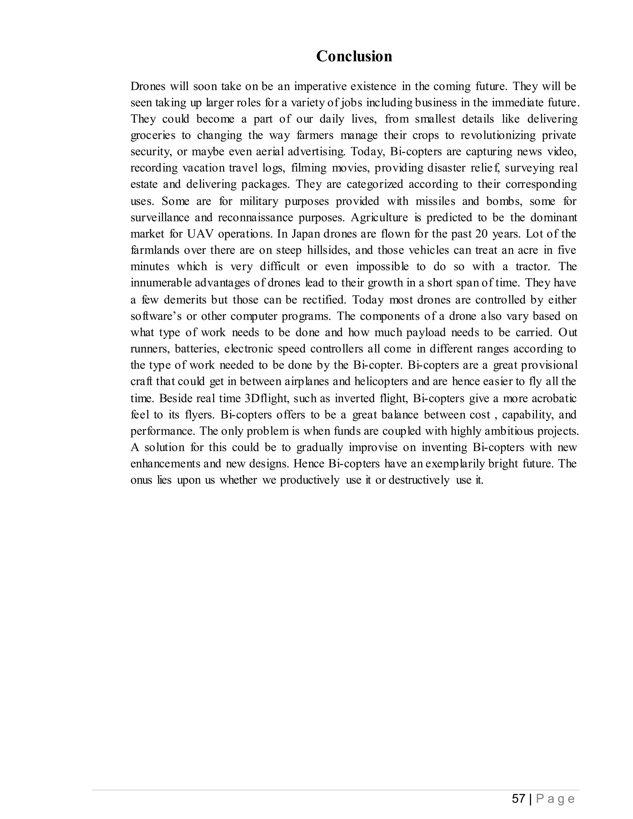 57 | P a g e
Conclusion
Drones will soon take on be an imperative existence in the coming future. They will be
seen taking up larger roles for a variety of jobs including business in the immediate future.
They could become a part of our daily lives, from smallest details like delivering
groceries to changing the way farmers manage their crops to revolutionizing private
security, or maybe even aerial advertising. Today, Bi-copters are capturing news video,
recording vacation travel logs, filming movies, providing disaster relief, surveying real
estate and delivering packages. They are categorized according to their corresponding
uses. Some are for military purposes provided with missiles and bombs, some for
surveillance and reconnaissance purposes. Agriculture is predicted to be the dominant
market for UAV operations. In Japan drones are flown for the past 20 years. Lot of the
farmlands over there are on steep hillsides, and those vehicles can treat an acre in five
minutes which is very difficult or even impossible to do so with a tractor. The
innumerable advantages of drones lead to their growth in a short span of time. They have
a few demerits but those can be rectified. Today most drones are controlled by either
software’s or other computer programs. The components of a drone also vary based on
what type of work needs to be done and how much payload needs to be carried. Out
runners, batteries, electronic speed controllers all come in different ranges according to
the type of work needed to be done by the Bi-copter. Bi-copters are a great provisional
craft that could get in between airplanes and helicopters and are hence easier to fly all the
time. Beside real time 3Dflight, such as inverted flight, Bi-copters give a more acrobatic
feel to its flyers. Bi-copters offers to be a great balance between cost , capability, and
performance. The only problem is when funds are coupled with highly ambitious projects.
A solution for this could be to gradually improvise on inventing Bi-copters with new
enhancements and new designs. Hence Bi-copters have an exemplarily bright future. The
onus lies upon us whether we productively use it or destructively use it.
 