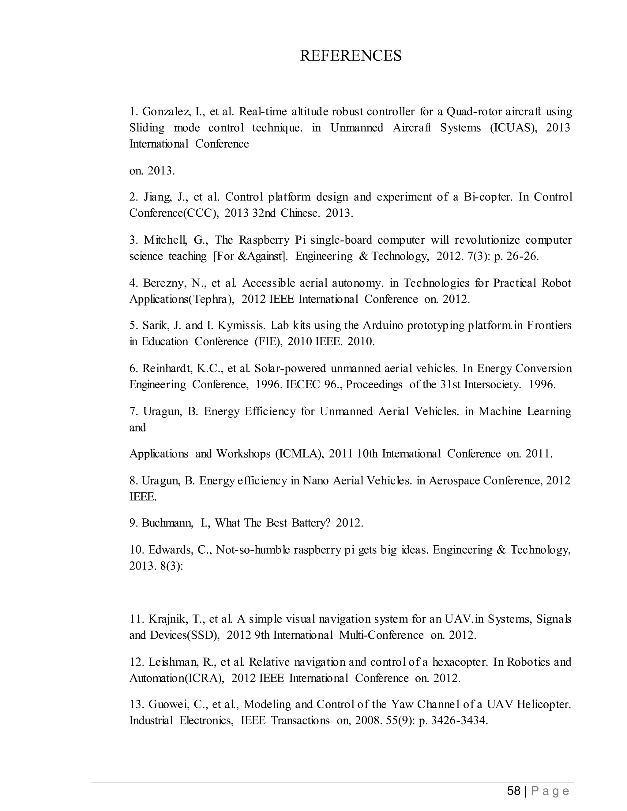 58 | P a g e
REFERENCES
1. Gonzalez, I., et al. Real-time altitude robust controller for a Quad-rotor aircraft using
Sliding mode control technique. in Unmanned Aircraft Systems (ICUAS), 2013
International Conference
on. 2013.
2. Jiang, J., et al. Control platform design and experiment of a Bi-copter. In Control
Conference(CCC), 2013 32nd Chinese. 2013.
3. Mitchell, G., The Raspberry Pi single-board computer will revolutionize computer
science teaching [For &Against]. Engineering & Technology, 2012. 7(3): p. 26-26.
4. Berezny, N., et al. Accessible aerial autonomy. in Technologies for Practical Robot
Applications(Tephra), 2012 IEEE International Conference on. 2012.
5. Sarik, J. and I. Kymissis. Lab kits using the Arduino prototyping platform.in Frontiers
in Education Conference (FIE), 2010 IEEE. 2010.
6. Reinhardt, K.C., et al. Solar-powered unmanned aerial vehicles. In Energy Conversion
Engineering Conference, 1996. IECEC 96., Proceedings of the 31st Intersociety. 1996.
7. Uragun, B. Energy Efficiency for Unmanned Aerial Vehicles. in Machine Learning
and
Applications and Workshops (ICMLA), 2011 10th International Conference on. 2011.
8. Uragun, B. Energy efficiency in Nano Aerial Vehicles. in Aerospace Conference, 2012
IEEE.
9. Buchmann, I., What The Best Battery? 2012.
10. Edwards, C., Not-so-humble raspberry pi gets big ideas. Engineering & Technology,
2013. 8(3):
11. Krajnik, T., et al. A simple visual navigation system for an UAV.in Systems, Signals
and Devices(SSD), 2012 9th International Multi-Conference on. 2012.
12. Leishman, R., et al. Relative navigation and control of a hexacopter. In Robotics and
Automation(ICRA), 2012 IEEE International Conference on. 2012.
13. Guowei, C., et al., Modeling and Control of the Yaw Channel of a UAV Helicopter.
Industrial Electronics, IEEE Transactions on, 2008. 55(9): p. 3426-3434.
 