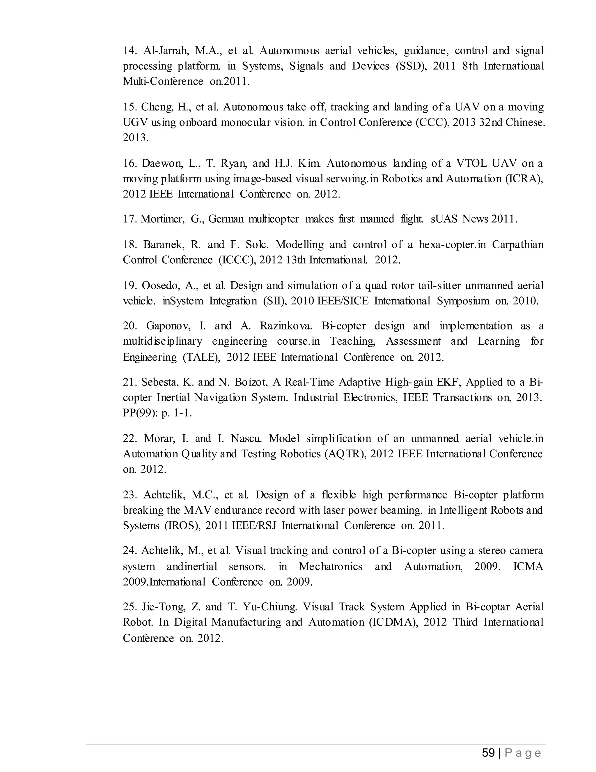 59 | P a g e
14. Al-Jarrah, M.A., et al. Autonomous aerial vehicles, guidance, control and signal
processing platform. in Systems, Signals and Devices (SSD), 2011 8th International
Multi-Conference on.2011.
15. Cheng, H., et al. Autonomous take off, tracking and landing of a UAV on a moving
UGV using onboard monocular vision. in Control Conference (CCC), 2013 32nd Chinese.
2013.
16. Daewon, L., T. Ryan, and H.J. Kim. Autonomous landing of a VTOL UAV on a
moving platform using image-based visual servoing.in Robotics and Automation (ICRA),
2012 IEEE International Conference on. 2012.
17. Mortimer, G., German multicopter makes first manned flight. sUAS News 2011.
18. Baranek, R. and F. Solc. Modelling and control of a hexa-copter.in Carpathian
Control Conference (ICCC), 2012 13th International. 2012.
19. Oosedo, A., et al. Design and simulation of a quad rotor tail-sitter unmanned aerial
vehicle. inSystem Integration (SII), 2010 IEEE/SICE International Symposium on. 2010.
20. Gaponov, I. and A. Razinkova. Bi-copter design and implementation as a
multidisciplinary engineering course.in Teaching, Assessment and Learning for
Engineering (TALE), 2012 IEEE International Conference on. 2012.
21. Sebesta, K. and N. Boizot, A Real-Time Adaptive High-gain EKF, Applied to a Bi-
copter Inertial Navigation System. Industrial Electronics, IEEE Transactions on, 2013.
PP(99): p. 1-1.
22. Morar, I. and I. Nascu. Model simplification of an unmanned aerial vehicle.in
Automation Quality and Testing Robotics (AQTR), 2012 IEEE International Conference
on. 2012.
23. Achtelik, M.C., et al. Design of a flexible high performance Bi-copter platform
breaking the MAV endurance record with laser power beaming. in Intelligent Robots and
Systems (IROS), 2011 IEEE/RSJ International Conference on. 2011.
24. Achtelik, M., et al. Visual tracking and control of a Bi-copter using a stereo camera
system andinertial sensors. in Mechatronics and Automation, 2009. ICMA
2009.International Conference on. 2009.
25. Jie-Tong, Z. and T. Yu-Chiung. Visual Track System Applied in Bi-coptar Aerial
Robot. In Digital Manufacturing and Automation (ICDMA), 2012 Third International
Conference on. 2012.
 