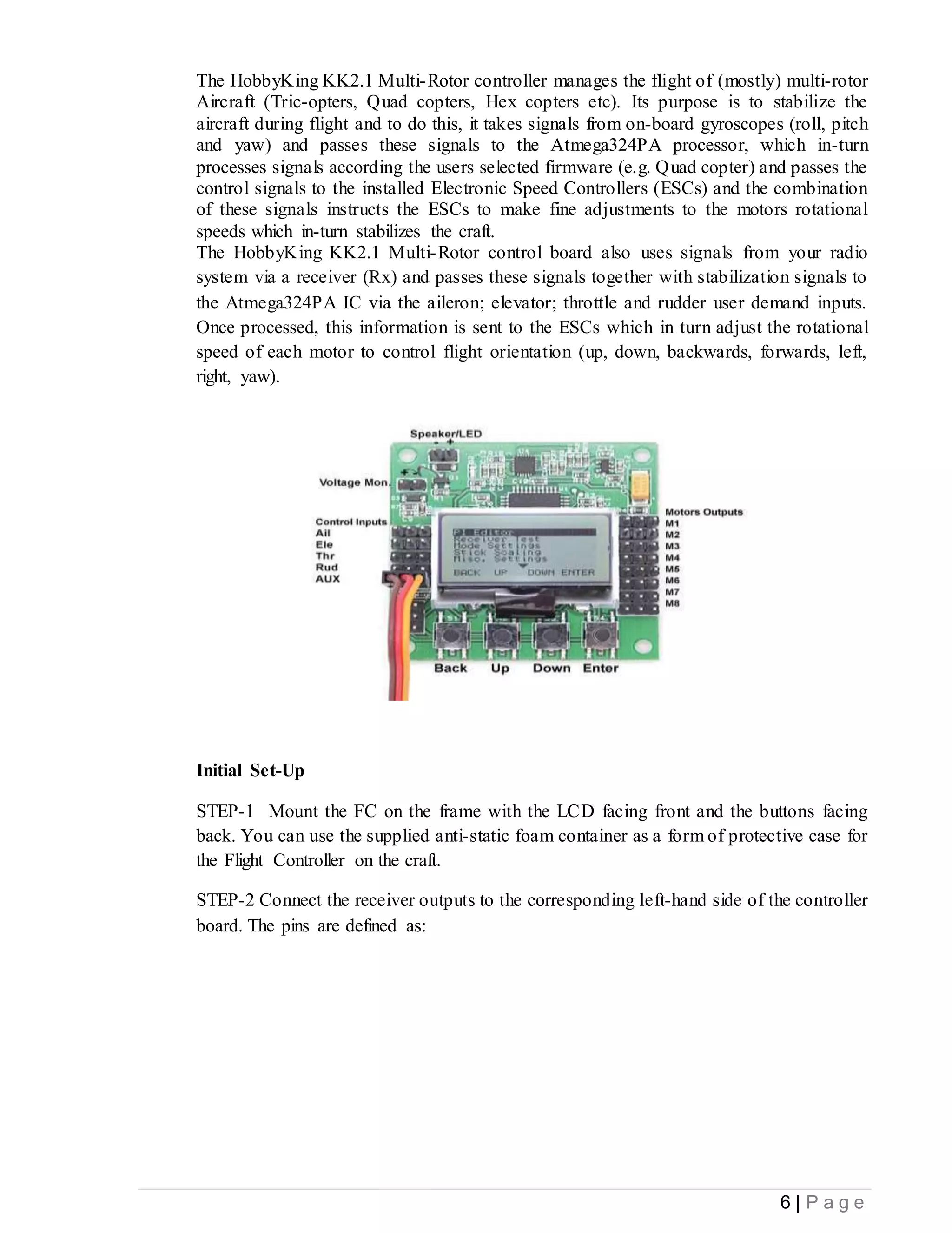 6 | P a g e
The HobbyKing KK2.1 Multi-Rotor controller manages the flight of (mostly) multi-rotor
Aircraft (Tric-opters, Quad copters, Hex copters etc). Its purpose is to stabilize the
aircraft during flight and to do this, it takes signals from on-board gyroscopes (roll, pitch
and yaw) and passes these signals to the Atmega324PA processor, which in-turn
processes signals according the users selected firmware (e.g. Quad copter) and passes the
control signals to the installed Electronic Speed Controllers (ESCs) and the combination
of these signals instructs the ESCs to make fine adjustments to the motors rotational
speeds which in-turn stabilizes the craft.
The HobbyKing KK2.1 Multi-Rotor control board also uses signals from your radio
system via a receiver (Rx) and passes these signals together with stabilization signals to
the Atmega324PA IC via the aileron; elevator; throttle and rudder user demand inputs.
Once processed, this information is sent to the ESCs which in turn adjust the rotational
speed of each motor to control flight orientation (up, down, backwards, forwards, left,
right, yaw).
Initial Set-Up
STEP-1 Mount the FC on the frame with the LCD facing front and the buttons facing
back. You can use the supplied anti-static foam container as a form of protective case for
the Flight Controller on the craft.
STEP-2 Connect the receiver outputs to the corresponding left-hand side of the controller
board. The pins are defined as:
 