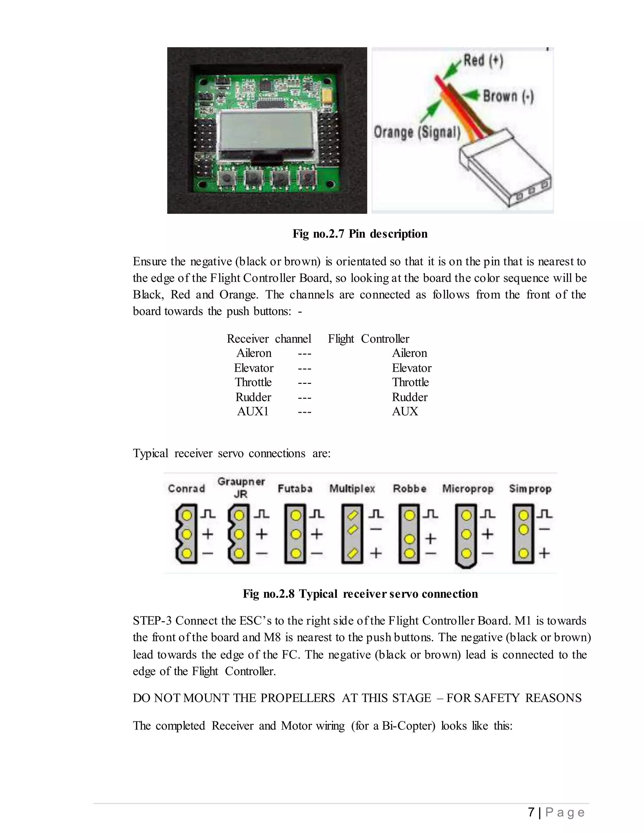 7 | P a g e
Fig no.2.7 Pin description
Ensure the negative (black or brown) is orientated so that it is on the pin that is nearest to
the edge of the Flight Controller Board, so looking at the board the color sequence will be
Black, Red and Orange. The channels are connected as follows from the front of the
board towards the push buttons: -
Receiver channel Flight Controller
Aileron --- Aileron
Elevator --- Elevator
Throttle --- Throttle
Rudder --- Rudder
AUX1 --- AUX
Typical receiver servo connections are:
Fig no.2.8 Typical receiver servo connection
STEP-3 Connect the ESC’s to the right side of the Flight Controller Board. M1 is towards
the front of the board and M8 is nearest to the push buttons. The negative (black or brown)
lead towards the edge of the FC. The negative (black or brown) lead is connected to the
edge of the Flight Controller.
DO NOT MOUNT THE PROPELLERS AT THIS STAGE – FOR SAFETY REASONS
The completed Receiver and Motor wiring (for a Bi-Copter) looks like this:
 
