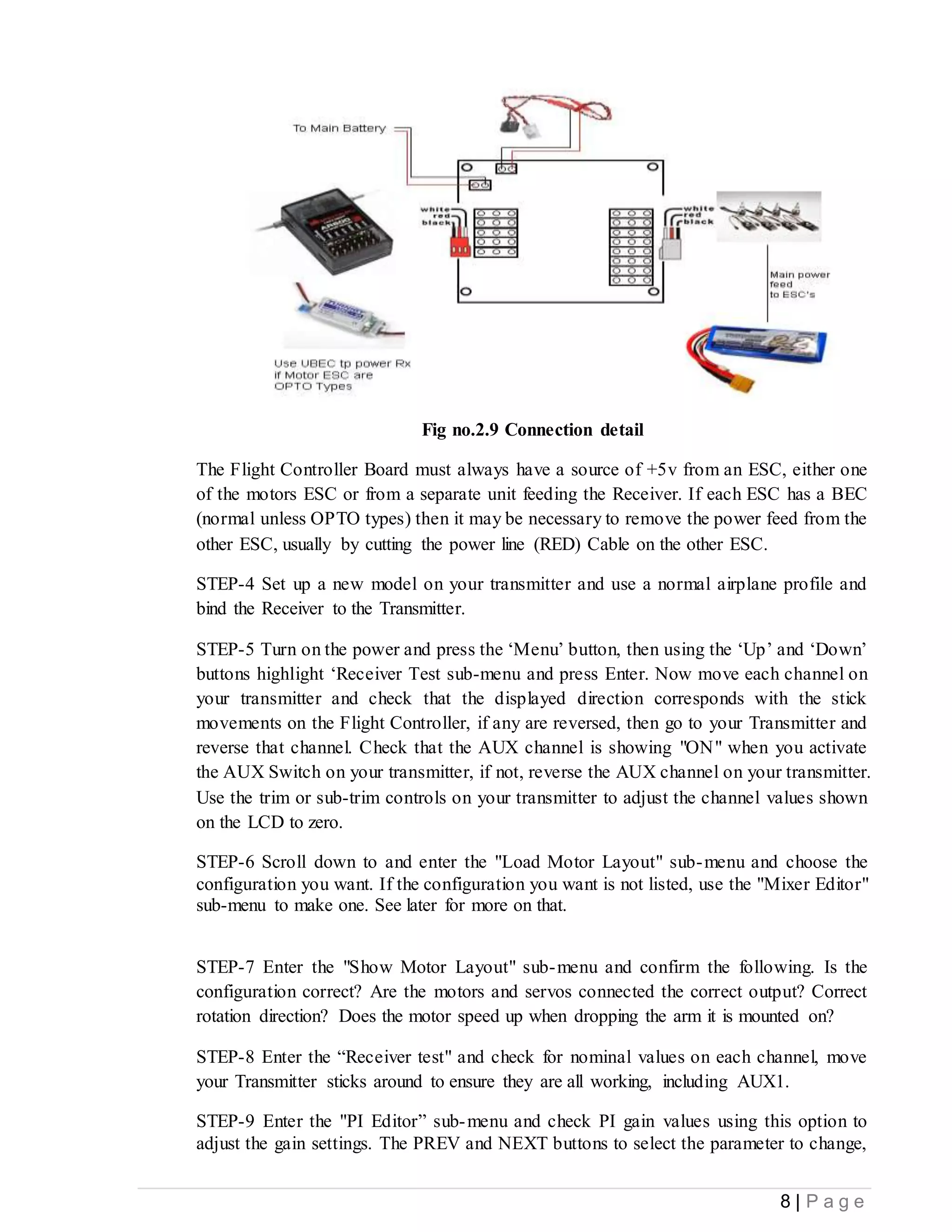 8 | P a g e
Fig no.2.9 Connection detail
The Flight Controller Board must always have a source of +5v from an ESC, either one
of the motors ESC or from a separate unit feeding the Receiver. If each ESC has a BEC
(normal unless OPTO types) then it may be necessary to remove the power feed from the
other ESC, usually by cutting the power line (RED) Cable on the other ESC.
STEP-4 Set up a new model on your transmitter and use a normal airplane profile and
bind the Receiver to the Transmitter.
STEP-5 Turn on the power and press the ‘Menu’ button, then using the ‘Up’ and ‘Down’
buttons highlight ‘Receiver Test sub-menu and press Enter. Now move each channel on
your transmitter and check that the displayed direction corresponds with the stick
movements on the Flight Controller, if any are reversed, then go to your Transmitter and
reverse that channel. Check that the AUX channel is showing "ON" when you activate
the AUX Switch on your transmitter, if not, reverse the AUX channel on your transmitter.
Use the trim or sub-trim controls on your transmitter to adjust the channel values shown
on the LCD to zero.
STEP-6 Scroll down to and enter the "Load Motor Layout" sub-menu and choose the
configuration you want. If the configuration you want is not listed, use the "Mixer Editor"
sub-menu to make one. See later for more on that.
STEP-7 Enter the "Show Motor Layout" sub-menu and confirm the following. Is the
configuration correct? Are the motors and servos connected the correct output? Correct
rotation direction? Does the motor speed up when dropping the arm it is mounted on?
STEP-8 Enter the “Receiver test" and check for nominal values on each channel, move
your Transmitter sticks around to ensure they are all working, including AUX1.
STEP-9 Enter the "PI Editor” sub-menu and check PI gain values using this option to
adjust the gain settings. The PREV and NEXT buttons to select the parameter to change,
 