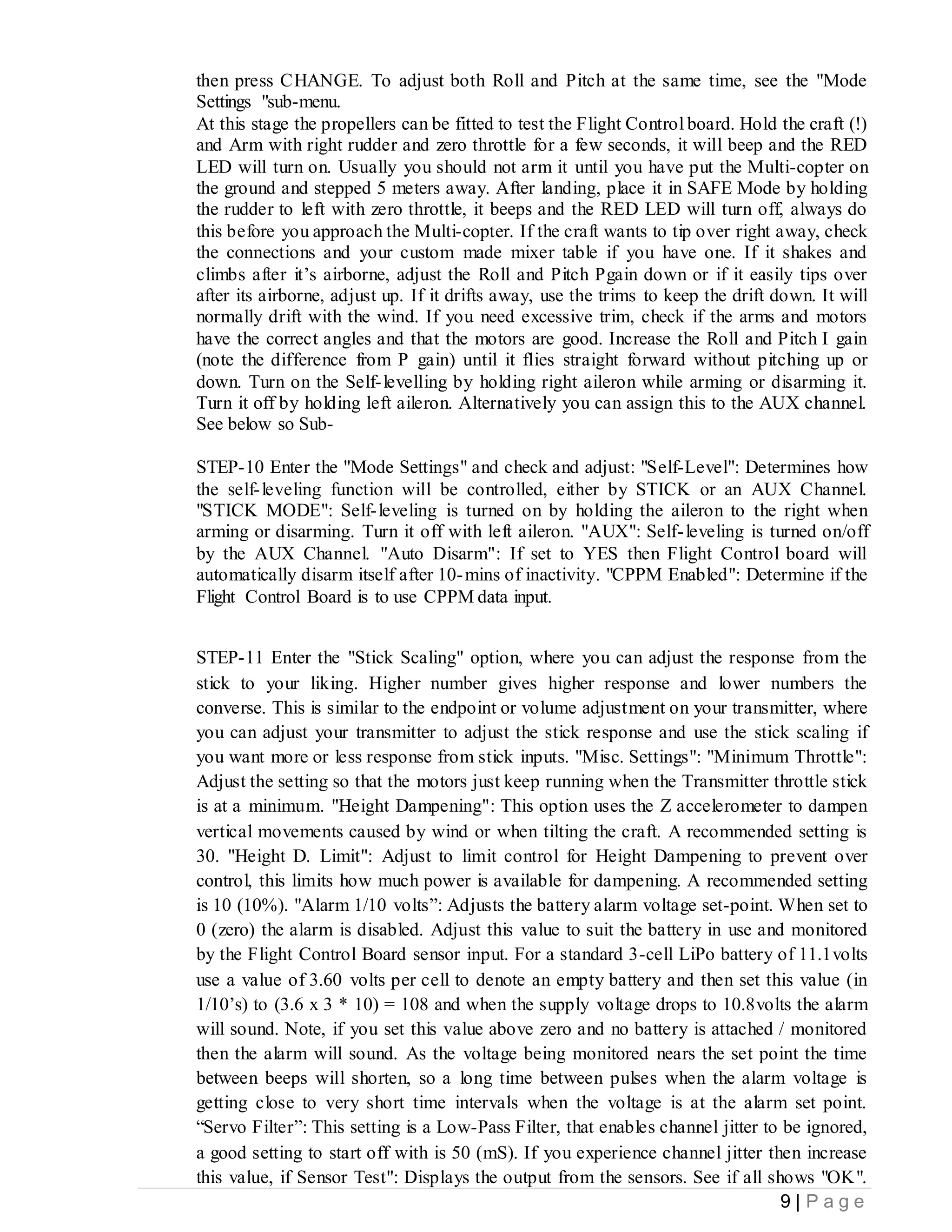9 | P a g e
then press CHANGE. To adjust both Roll and Pitch at the same time, see the "Mode
Settings "sub-menu.
At this stage the propellers can be fitted to test the Flight Control board. Hold the craft (!)
and Arm with right rudder and zero throttle for a few seconds, it will beep and the RED
LED will turn on. Usually you should not arm it until you have put the Multi-copter on
the ground and stepped 5 meters away. After landing, place it in SAFE Mode by holding
the rudder to left with zero throttle, it beeps and the RED LED will turn off, always do
this before you approach the Multi-copter. If the craft wants to tip over right away, check
the connections and your custom made mixer table if you have one. If it shakes and
climbs after it’s airborne, adjust the Roll and Pitch Pgain down or if it easily tips over
after its airborne, adjust up. If it drifts away, use the trims to keep the drift down. It will
normally drift with the wind. If you need excessive trim, check if the arms and motors
have the correct angles and that the motors are good. Increase the Roll and Pitch I gain
(note the difference from P gain) until it flies straight forward without pitching up or
down. Turn on the Self-levelling by holding right aileron while arming or disarming it.
Turn it off by holding left aileron. Alternatively you can assign this to the AUX channel.
See below so Sub-
STEP-10 Enter the "Mode Settings" and check and adjust: "Self-Level": Determines how
the self-leveling function will be controlled, either by STICK or an AUX Channel.
"STICK MODE": Self-leveling is turned on by holding the aileron to the right when
arming or disarming. Turn it off with left aileron. "AUX": Self-leveling is turned on/off
by the AUX Channel. "Auto Disarm": If set to YES then Flight Control board will
automatically disarm itself after 10-mins of inactivity. "CPPM Enabled": Determine if the
Flight Control Board is to use CPPM data input.
STEP-11 Enter the "Stick Scaling" option, where you can adjust the response from the
stick to your liking. Higher number gives higher response and lower numbers the
converse. This is similar to the endpoint or volume adjustment on your transmitter, where
you can adjust your transmitter to adjust the stick response and use the stick scaling if
you want more or less response from stick inputs. "Misc. Settings": "Minimum Throttle":
Adjust the setting so that the motors just keep running when the Transmitter throttle stick
is at a minimum. "Height Dampening": This option uses the Z accelerometer to dampen
vertical movements caused by wind or when tilting the craft. A recommended setting is
30. "Height D. Limit": Adjust to limit control for Height Dampening to prevent over
control, this limits how much power is available for dampening. A recommended setting
is 10 (10%). "Alarm 1/10 volts”: Adjusts the battery alarm voltage set-point. When set to
0 (zero) the alarm is disabled. Adjust this value to suit the battery in use and monitored
by the Flight Control Board sensor input. For a standard 3-cell LiPo battery of 11.1volts
use a value of 3.60 volts per cell to denote an empty battery and then set this value (in
1/10’s) to (3.6 x 3 * 10) = 108 and when the supply voltage drops to 10.8volts the alarm
will sound. Note, if you set this value above zero and no battery is attached / monitored
then the alarm will sound. As the voltage being monitored nears the set point the time
between beeps will shorten, so a long time between pulses when the alarm voltage is
getting close to very short time intervals when the voltage is at the alarm set point.
“Servo Filter”: This setting is a Low-Pass Filter, that enables channel jitter to be ignored,
a good setting to start off with is 50 (mS). If you experience channel jitter then increase
this value, if Sensor Test": Displays the output from the sensors. See if all shows "OK".
 