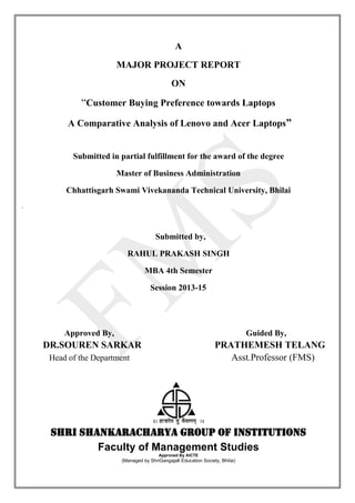 A
MAJOR PROJECT REPORT
ON
“Customer Buying Preference towards Laptops
A Comparative Analysis of Lenovo and Acer Laptops”
Submitted in partial fulfillment for the award of the degree
Master of Business Administration
Chhattisgarh Swami Vivekananda Technical University, Bhilai
.
Submitted by,
RAHUL PRAKASH SINGH
MBA 4th Semester
Session 2013-15
Approved By, Guided By,
DR.SOUREN SARKAR PRATHEMESH TELANG
Head of the Department Asst.Professor (FMS)
Shri Shankaracharya Group of Institutions
Faculty of Management Studies
Approved By AICTE
(Managed by ShriGangajali Education Society, Bhilai)
 