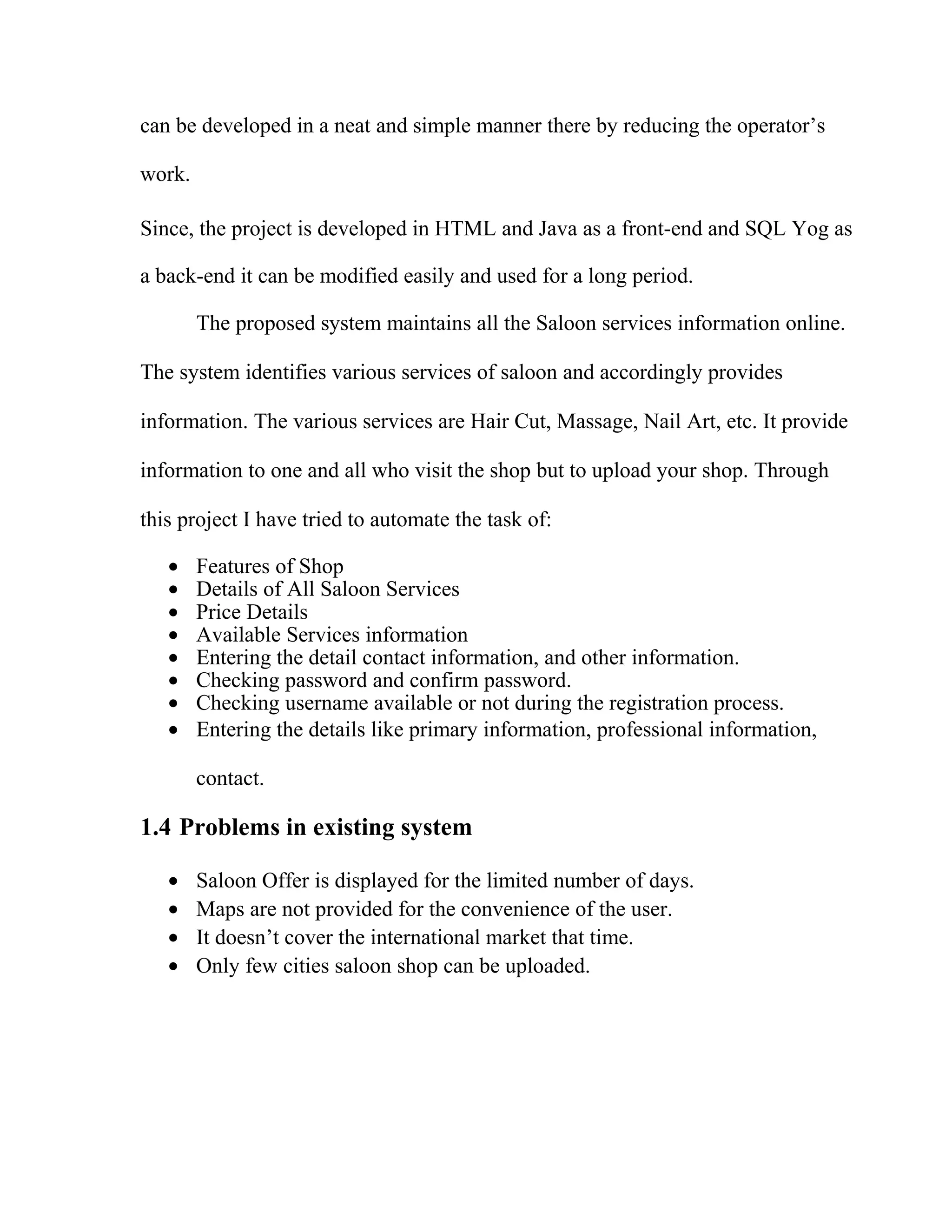can be developed in a neat and simple manner there by reducing the operator’s
work.
Since, the project is developed in HTML and Java as a front-end and SQL Yog as
a back-end it can be modified easily and used for a long period.
The proposed system maintains all the Saloon services information online.
The system identifies various services of saloon and accordingly provides
information. The various services are Hair Cut, Massage, Nail Art, etc. It provide
information to one and all who visit the shop but to upload your shop. Through
this project I have tried to automate the task of:
• Features of Shop
• Details of All Saloon Services
• Price Details
• Available Services information
• Entering the detail contact information, and other information.
• Checking password and confirm password.
• Checking username available or not during the registration process.
• Entering the details like primary information, professional information,
contact.
1.4 Problems in existing system
• Saloon Offer is displayed for the limited number of days.
• Maps are not provided for the convenience of the user.
• It doesn’t cover the international market that time.
• Only few cities saloon shop can be uploaded.
 