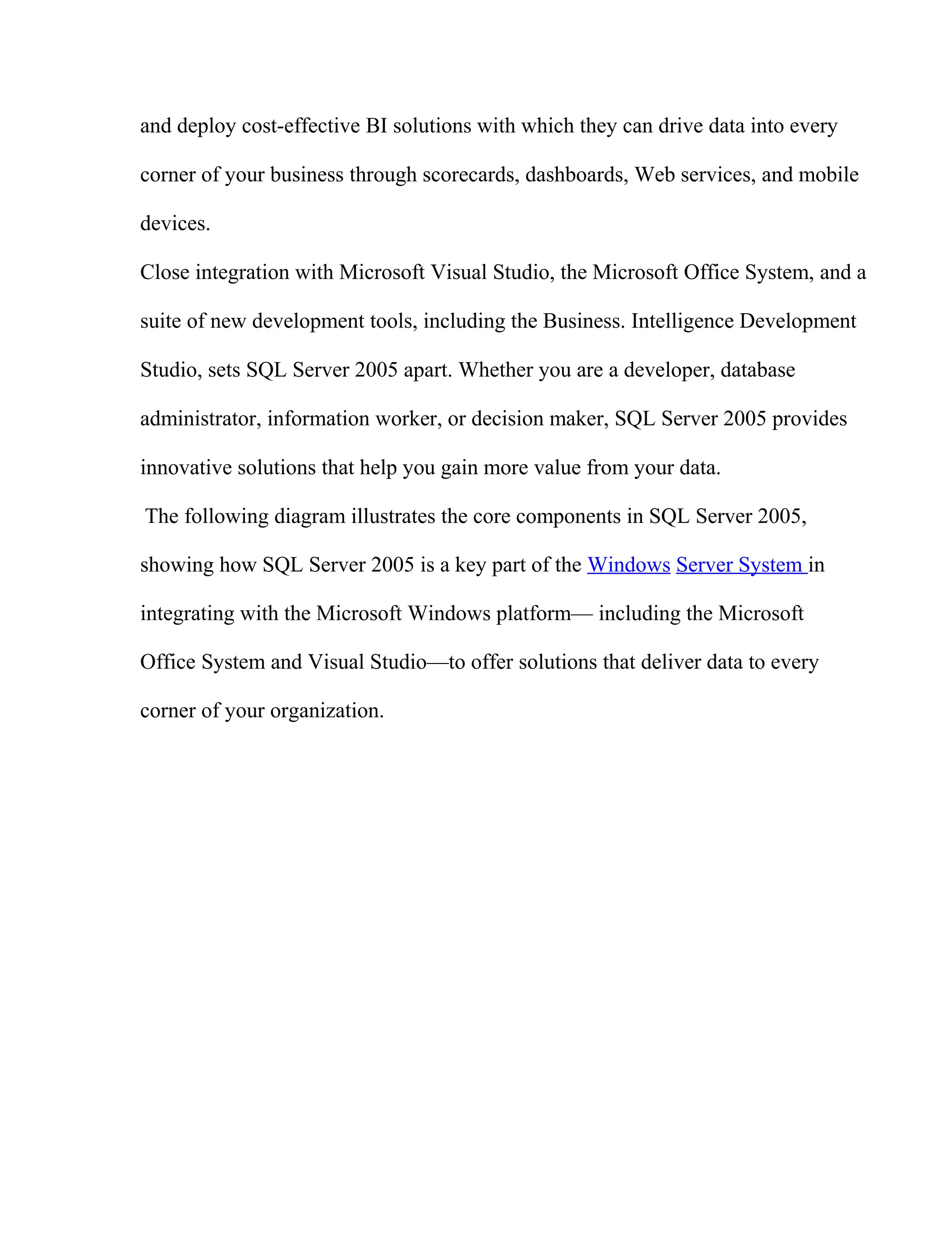 and deploy cost-effective BI solutions with which they can drive data into every
corner of your business through scorecards, dashboards, Web services, and mobile
devices.
Close integration with Microsoft Visual Studio, the Microsoft Office System, and a
suite of new development tools, including the Business. Intelligence Development
Studio, sets SQL Server 2005 apart. Whether you are a developer, database
administrator, information worker, or decision maker, SQL Server 2005 provides
innovative solutions that help you gain more value from your data.
The following diagram illustrates the core components in SQL Server 2005,
showing how SQL Server 2005 is a key part of the Windows Server System in
integrating with the Microsoft Windows platform— including the Microsoft
Office System and Visual Studio—to offer solutions that deliver data to every
corner of your organization.
 
