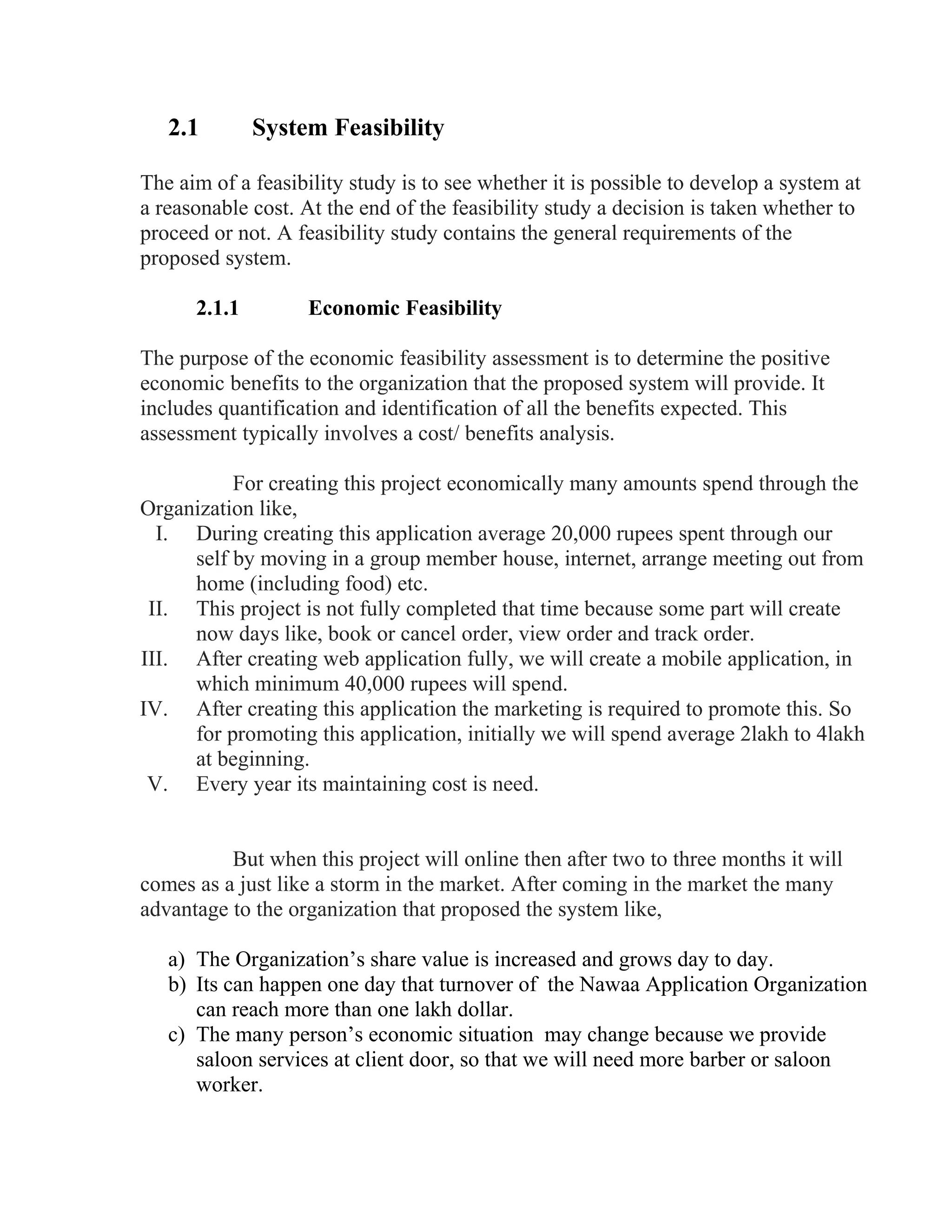 2.1 System Feasibility
The aim of a feasibility study is to see whether it is possible to develop a system at
a reasonable cost. At the end of the feasibility study a decision is taken whether to
proceed or not. A feasibility study contains the general requirements of the
proposed system.
2.1.1 Economic Feasibility
The purpose of the economic feasibility assessment is to determine the positive
economic benefits to the organization that the proposed system will provide. It
includes quantification and identification of all the benefits expected. This
assessment typically involves a cost/ benefits analysis.
For creating this project economically many amounts spend through the
Organization like,
I. During creating this application average 20,000 rupees spent through our
self by moving in a group member house, internet, arrange meeting out from
home (including food) etc.
II. This project is not fully completed that time because some part will create
now days like, book or cancel order, view order and track order.
III. After creating web application fully, we will create a mobile application, in
which minimum 40,000 rupees will spend.
IV. After creating this application the marketing is required to promote this. So
for promoting this application, initially we will spend average 2lakh to 4lakh
at beginning.
V. Every year its maintaining cost is need.
But when this project will online then after two to three months it will
comes as a just like a storm in the market. After coming in the market the many
advantage to the organization that proposed the system like,
a) The Organization’s share value is increased and grows day to day.
b) Its can happen one day that turnover of the Nawaa Application Organization
can reach more than one lakh dollar.
c) The many person’s economic situation may change because we provide
saloon services at client door, so that we will need more barber or saloon
worker.
 
