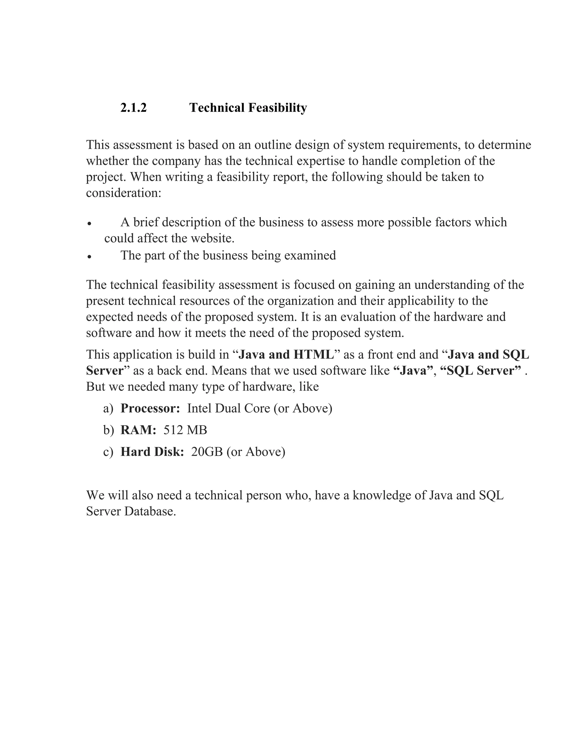 2.1.2 Technical Feasibility
This assessment is based on an outline design of system requirements, to determine
whether the company has the technical expertise to handle completion of the
project. When writing a feasibility report, the following should be taken to
consideration:
• A brief description of the business to assess more possible factors which
could affect the website.
• The part of the business being examined
The technical feasibility assessment is focused on gaining an understanding of the
present technical resources of the organization and their applicability to the
expected needs of the proposed system. It is an evaluation of the hardware and
software and how it meets the need of the proposed system.
This application is build in “Java and HTML” as a front end and “Java and SQL
Server” as a back end. Means that we used software like “Java”, “SQL Server” .
But we needed many type of hardware, like
a) Processor: Intel Dual Core (or Above)
b) RAM: 512 MB
c) Hard Disk: 20GB (or Above)
We will also need a technical person who, have a knowledge of Java and SQL
Server Database.
 