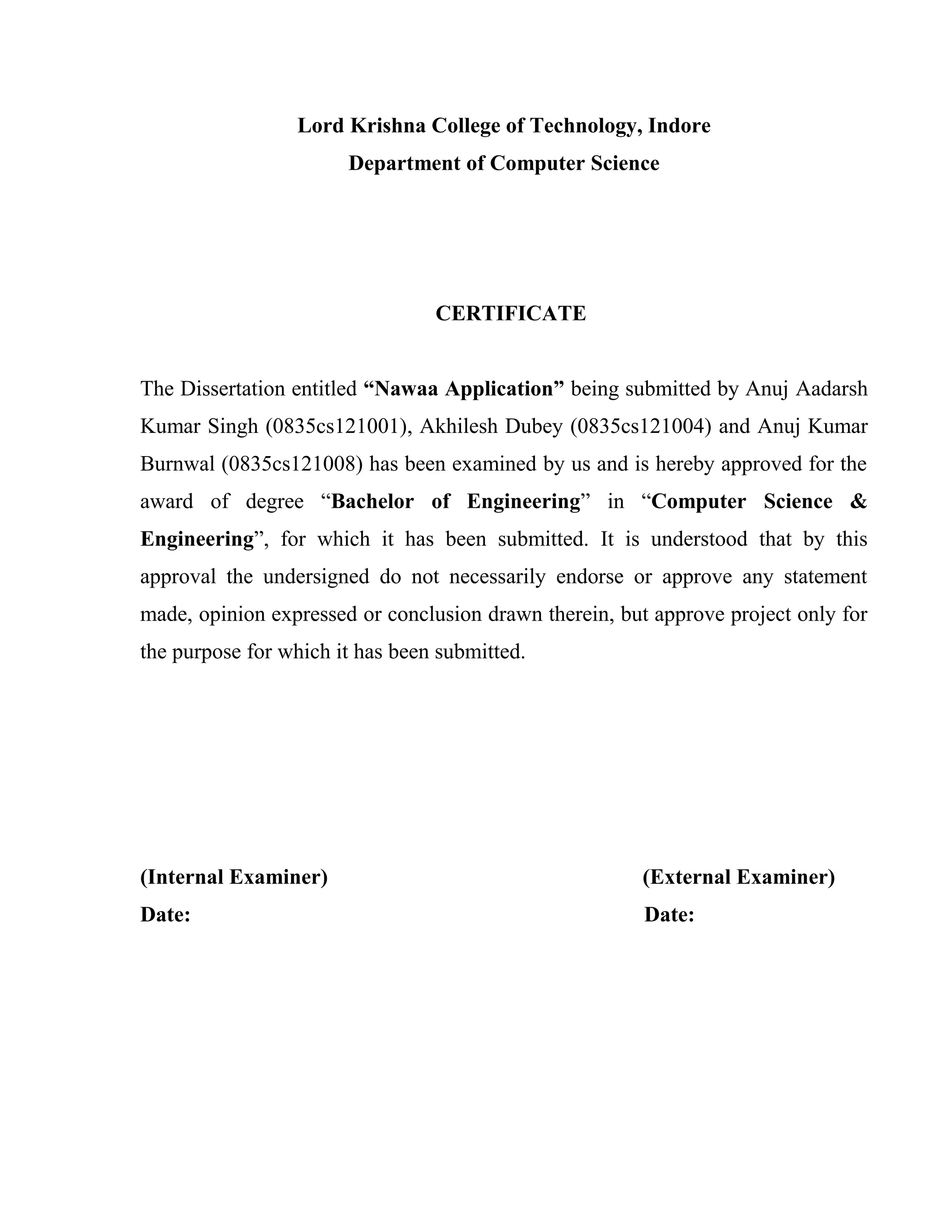 Lord Krishna College of Technology, Indore
Department of Computer Science
CERTIFICATE
The Dissertation entitled “Nawaa Application” being submitted by Anuj Aadarsh
Kumar Singh (0835cs121001), Akhilesh Dubey (0835cs121004) and Anuj Kumar
Burnwal (0835cs121008) has been examined by us and is hereby approved for the
award of degree “Bachelor of Engineering” in “Computer Science &
Engineering”, for which it has been submitted. It is understood that by this
approval the undersigned do not necessarily endorse or approve any statement
made, opinion expressed or conclusion drawn therein, but approve project only for
the purpose for which it has been submitted.
(Internal Examiner) (External Examiner)
Date: Date:
 