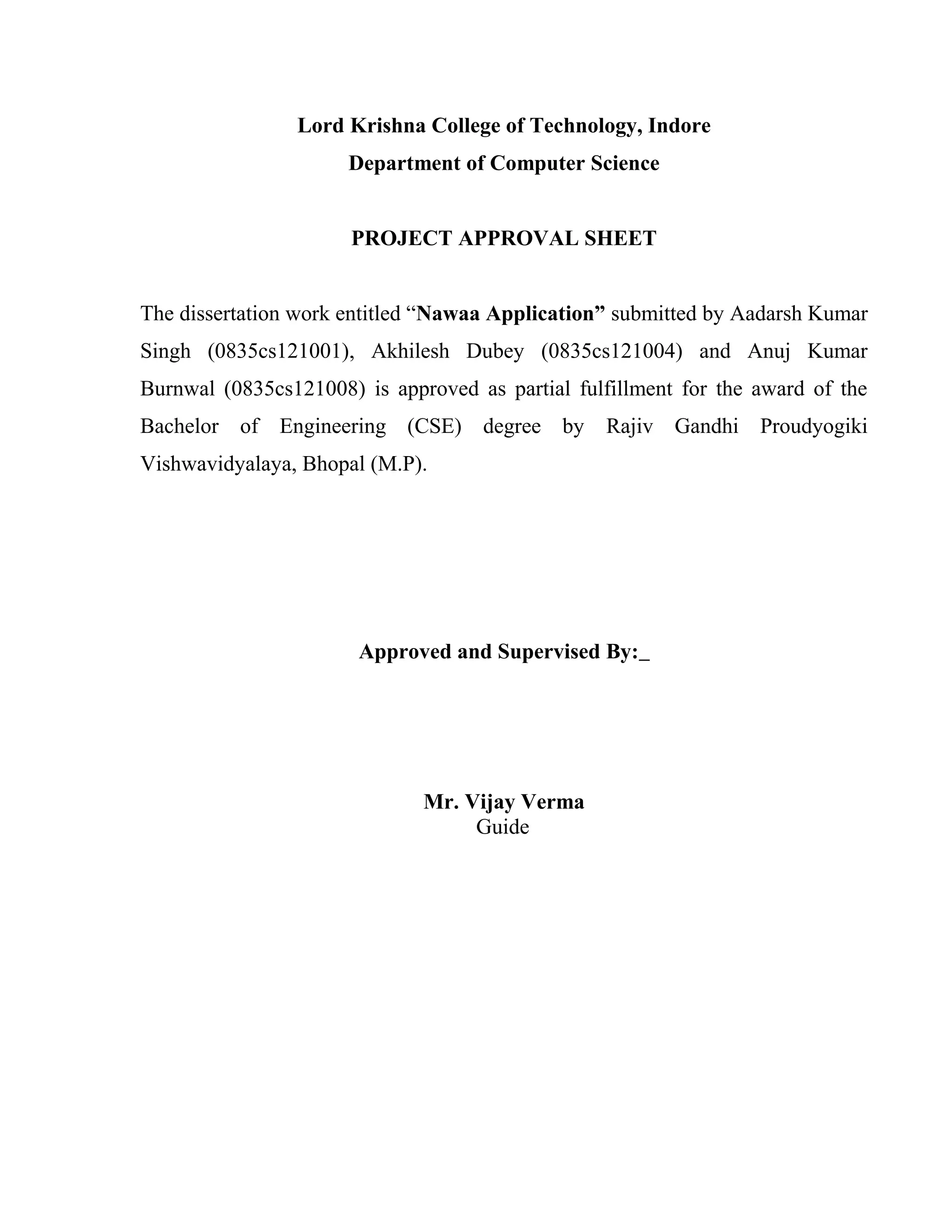 Lord Krishna College of Technology, Indore
Department of Computer Science
PROJECT APPROVAL SHEET
The dissertation work entitled “Nawaa Application” submitted by Aadarsh Kumar
Singh (0835cs121001), Akhilesh Dubey (0835cs121004) and Anuj Kumar
Burnwal (0835cs121008) is approved as partial fulfillment for the award of the
Bachelor of Engineering (CSE) degree by Rajiv Gandhi Proudyogiki
Vishwavidyalaya, Bhopal (M.P).
Approved and Supervised By:
Mr. Vijay Verma
Guide
 
