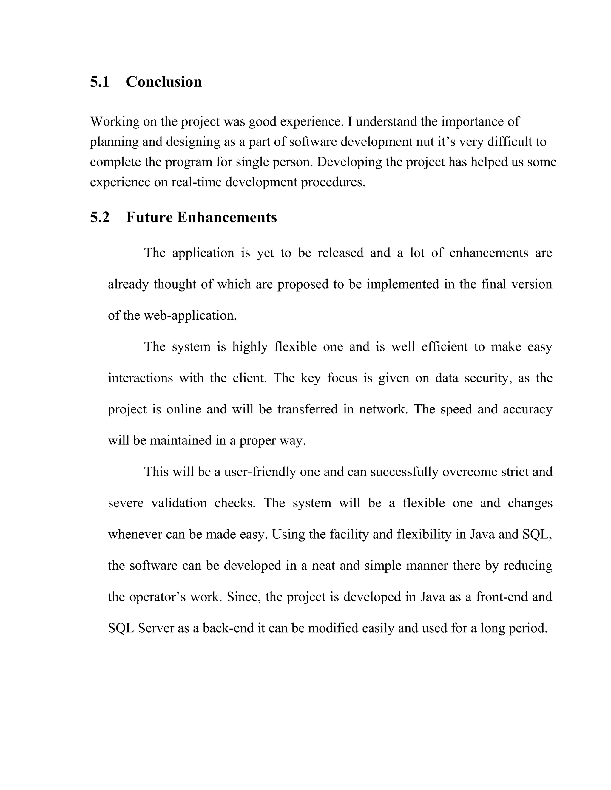 5.1 Conclusion
Working on the project was good experience. I understand the importance of
planning and designing as a part of software development nut it’s very difficult to
complete the program for single person. Developing the project has helped us some
experience on real-time development procedures.
5.2 Future Enhancements
The application is yet to be released and a lot of enhancements are
already thought of which are proposed to be implemented in the final version
of the web-application.
The system is highly flexible one and is well efficient to make easy
interactions with the client. The key focus is given on data security, as the
project is online and will be transferred in network. The speed and accuracy
will be maintained in a proper way.
This will be a user-friendly one and can successfully overcome strict and
severe validation checks. The system will be a flexible one and changes
whenever can be made easy. Using the facility and flexibility in Java and SQL,
the software can be developed in a neat and simple manner there by reducing
the operator’s work. Since, the project is developed in Java as a front-end and
SQL Server as a back-end it can be modified easily and used for a long period.
 