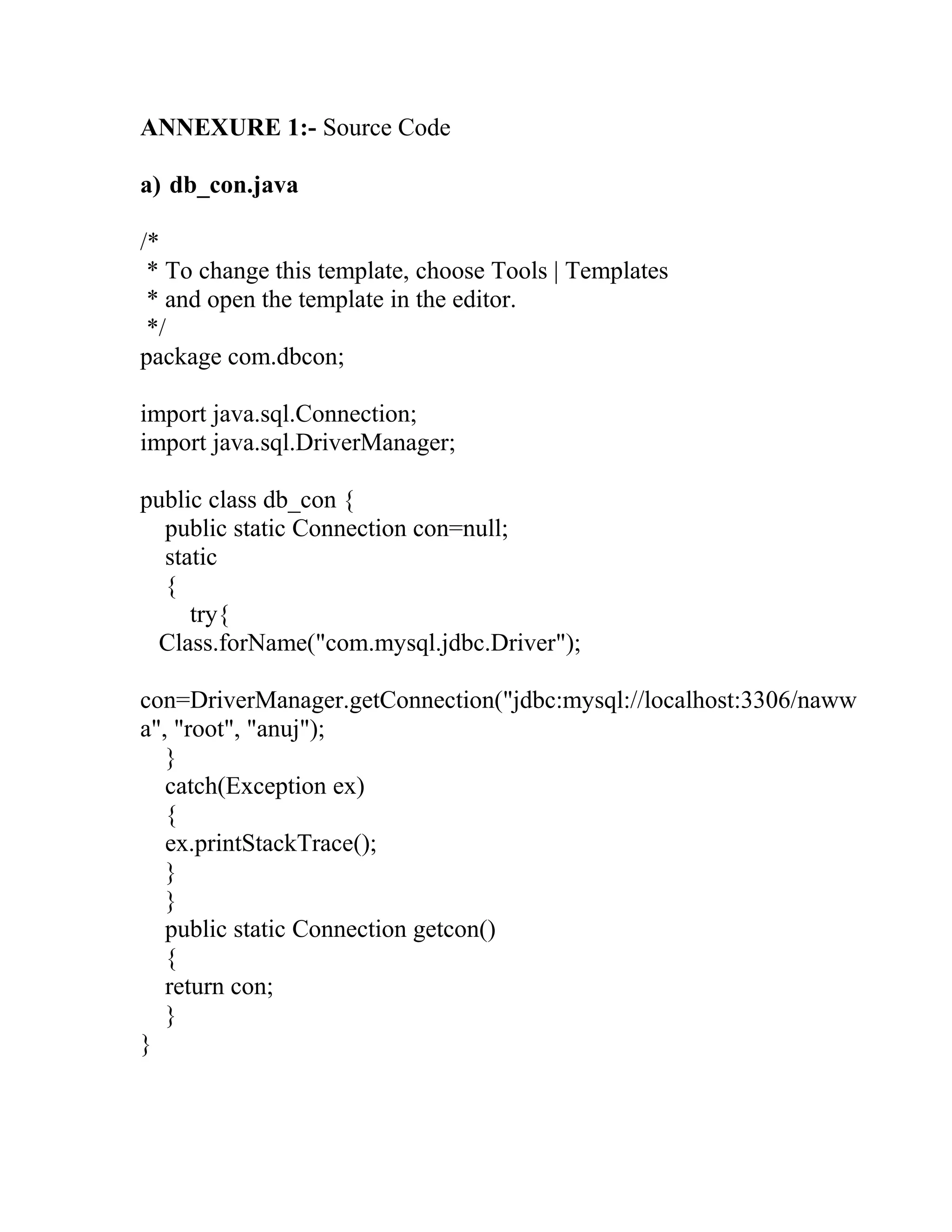 ANNEXURE 1:- Source Code
a) db_con.java
/*
* To change this template, choose Tools | Templates
* and open the template in the editor.
*/
package com.dbcon;
import java.sql.Connection;
import java.sql.DriverManager;
public class db_con {
public static Connection con=null;
static
{
try{
Class.forName("com.mysql.jdbc.Driver");
con=DriverManager.getConnection("jdbc:mysql://localhost:3306/naww
a", "root", "anuj");
}
catch(Exception ex)
{
ex.printStackTrace();
}
}
public static Connection getcon()
{
return con;
}
}
 