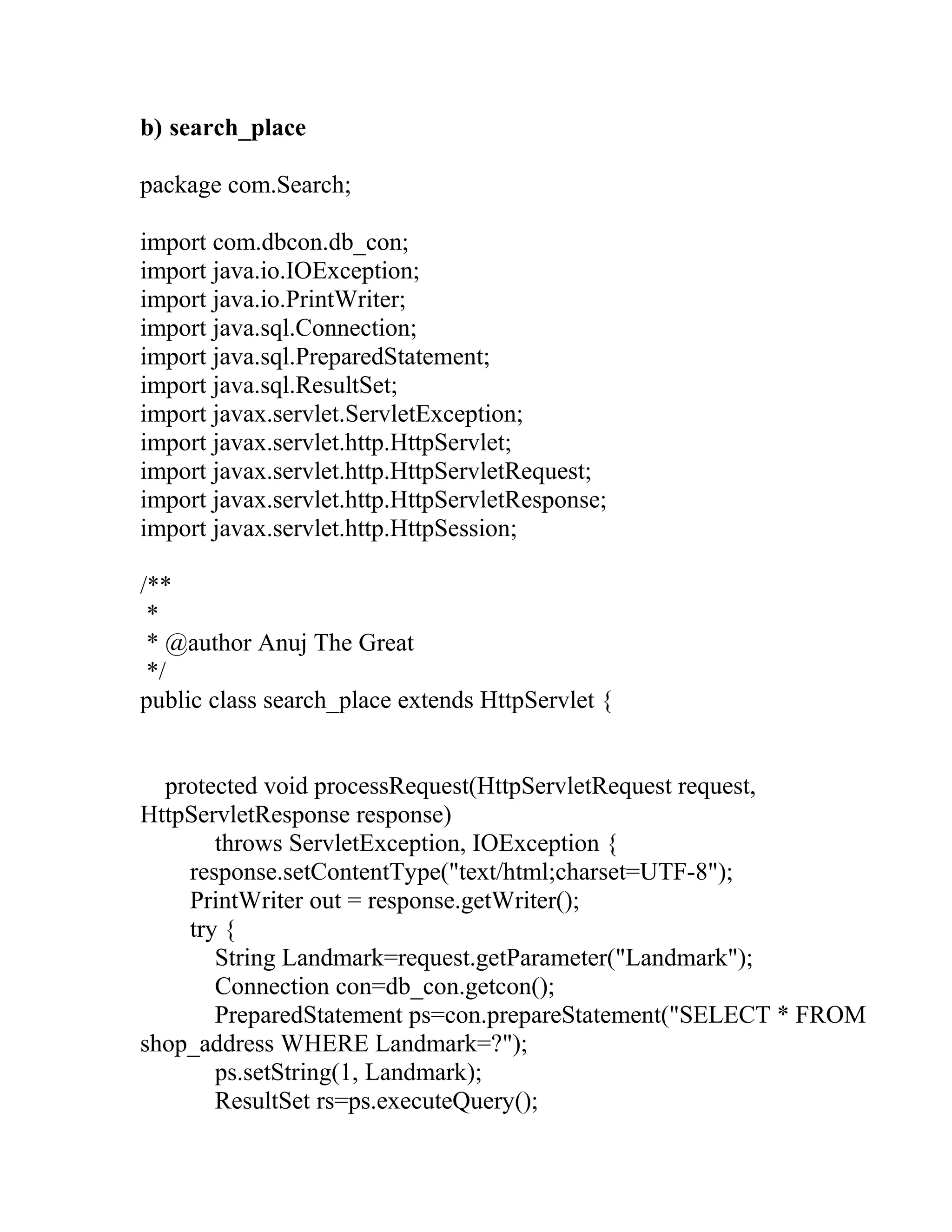 b) search_place
package com.Search;
import com.dbcon.db_con;
import java.io.IOException;
import java.io.PrintWriter;
import java.sql.Connection;
import java.sql.PreparedStatement;
import java.sql.ResultSet;
import javax.servlet.ServletException;
import javax.servlet.http.HttpServlet;
import javax.servlet.http.HttpServletRequest;
import javax.servlet.http.HttpServletResponse;
import javax.servlet.http.HttpSession;
/**
*
* @author Anuj The Great
*/
public class search_place extends HttpServlet {
protected void processRequest(HttpServletRequest request,
HttpServletResponse response)
throws ServletException, IOException {
response.setContentType("text/html;charset=UTF-8");
PrintWriter out = response.getWriter();
try {
String Landmark=request.getParameter("Landmark");
Connection con=db_con.getcon();
PreparedStatement ps=con.prepareStatement("SELECT * FROM
shop_address WHERE Landmark=?");
ps.setString(1, Landmark);
ResultSet rs=ps.executeQuery();
 