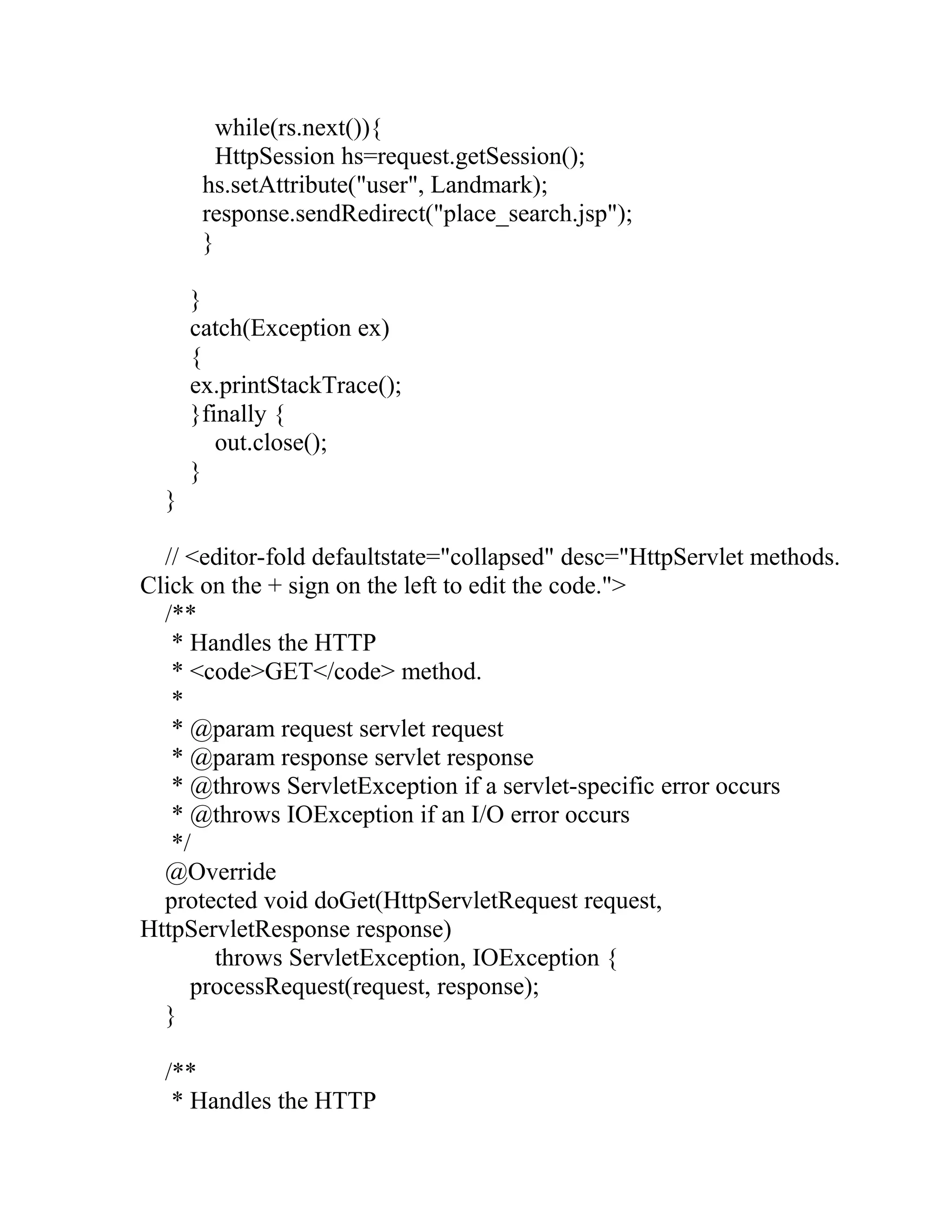 while(rs.next()){
HttpSession hs=request.getSession();
hs.setAttribute("user", Landmark);
response.sendRedirect("place_search.jsp");
}
}
catch(Exception ex)
{
ex.printStackTrace();
}finally {
out.close();
}
}
// <editor-fold defaultstate="collapsed" desc="HttpServlet methods.
Click on the + sign on the left to edit the code.">
/**
* Handles the HTTP
* <code>GET</code> method.
*
* @param request servlet request
* @param response servlet response
* @throws ServletException if a servlet-specific error occurs
* @throws IOException if an I/O error occurs
*/
@Override
protected void doGet(HttpServletRequest request,
HttpServletResponse response)
throws ServletException, IOException {
processRequest(request, response);
}
/**
* Handles the HTTP
 