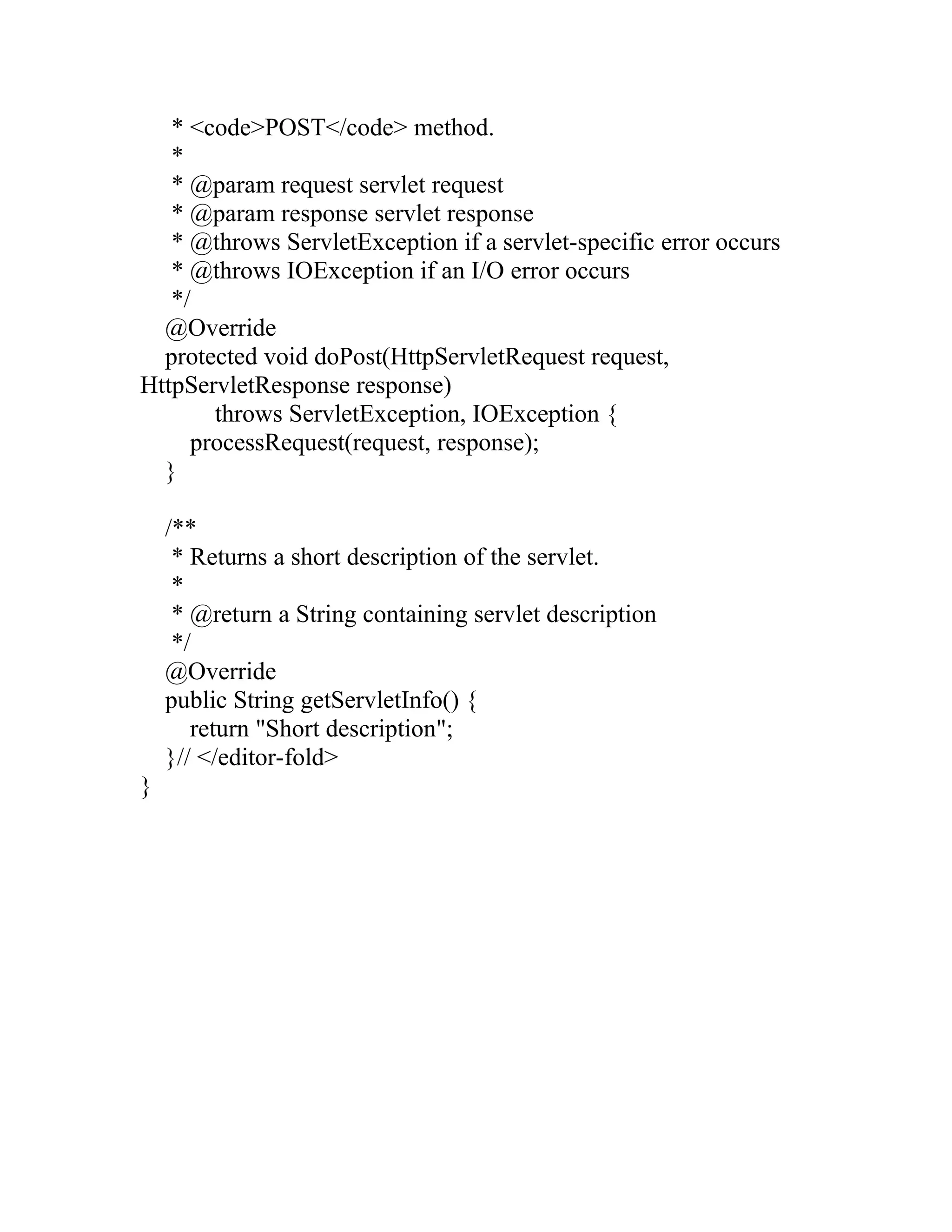 * <code>POST</code> method.
*
* @param request servlet request
* @param response servlet response
* @throws ServletException if a servlet-specific error occurs
* @throws IOException if an I/O error occurs
*/
@Override
protected void doPost(HttpServletRequest request,
HttpServletResponse response)
throws ServletException, IOException {
processRequest(request, response);
}
/**
* Returns a short description of the servlet.
*
* @return a String containing servlet description
*/
@Override
public String getServletInfo() {
return "Short description";
}// </editor-fold>
}
 