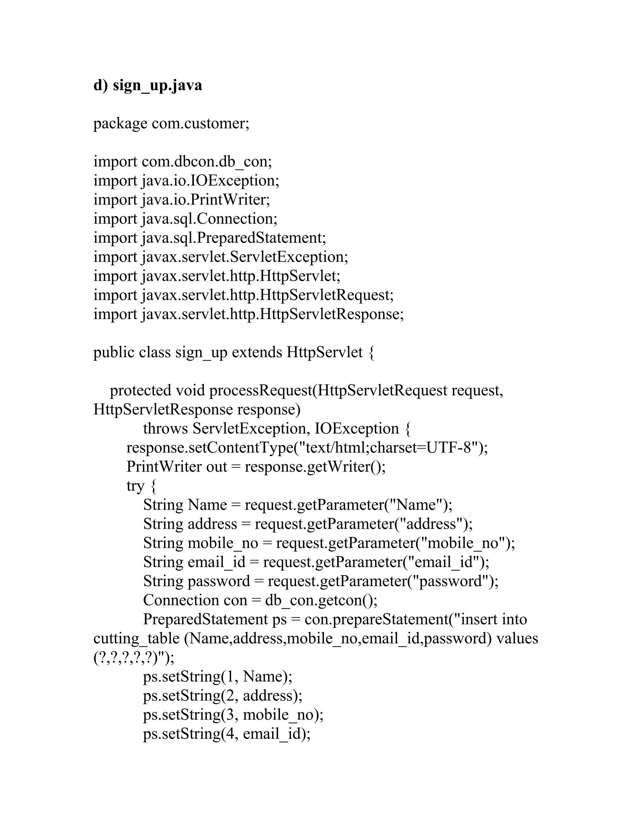 d) sign_up.java
package com.customer;
import com.dbcon.db_con;
import java.io.IOException;
import java.io.PrintWriter;
import java.sql.Connection;
import java.sql.PreparedStatement;
import javax.servlet.ServletException;
import javax.servlet.http.HttpServlet;
import javax.servlet.http.HttpServletRequest;
import javax.servlet.http.HttpServletResponse;
public class sign_up extends HttpServlet {
protected void processRequest(HttpServletRequest request,
HttpServletResponse response)
throws ServletException, IOException {
response.setContentType("text/html;charset=UTF-8");
PrintWriter out = response.getWriter();
try {
String Name = request.getParameter("Name");
String address = request.getParameter("address");
String mobile_no = request.getParameter("mobile_no");
String email_id = request.getParameter("email_id");
String password = request.getParameter("password");
Connection con = db_con.getcon();
PreparedStatement ps = con.prepareStatement("insert into
cutting_table (Name,address,mobile_no,email_id,password) values
(?,?,?,?,?)");
ps.setString(1, Name);
ps.setString(2, address);
ps.setString(3, mobile_no);
ps.setString(4, email_id);
 
