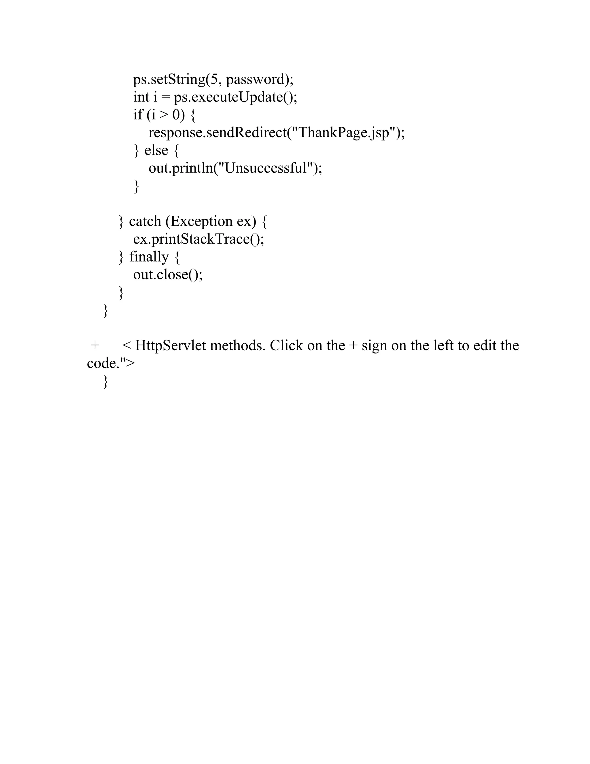 ps.setString(5, password);
int i = ps.executeUpdate();
if (i > 0) {
response.sendRedirect("ThankPage.jsp");
} else {
out.println("Unsuccessful");
}
} catch (Exception ex) {
ex.printStackTrace();
} finally {
out.close();
}
}
+ < HttpServlet methods. Click on the + sign on the left to edit the
code.">
}
 