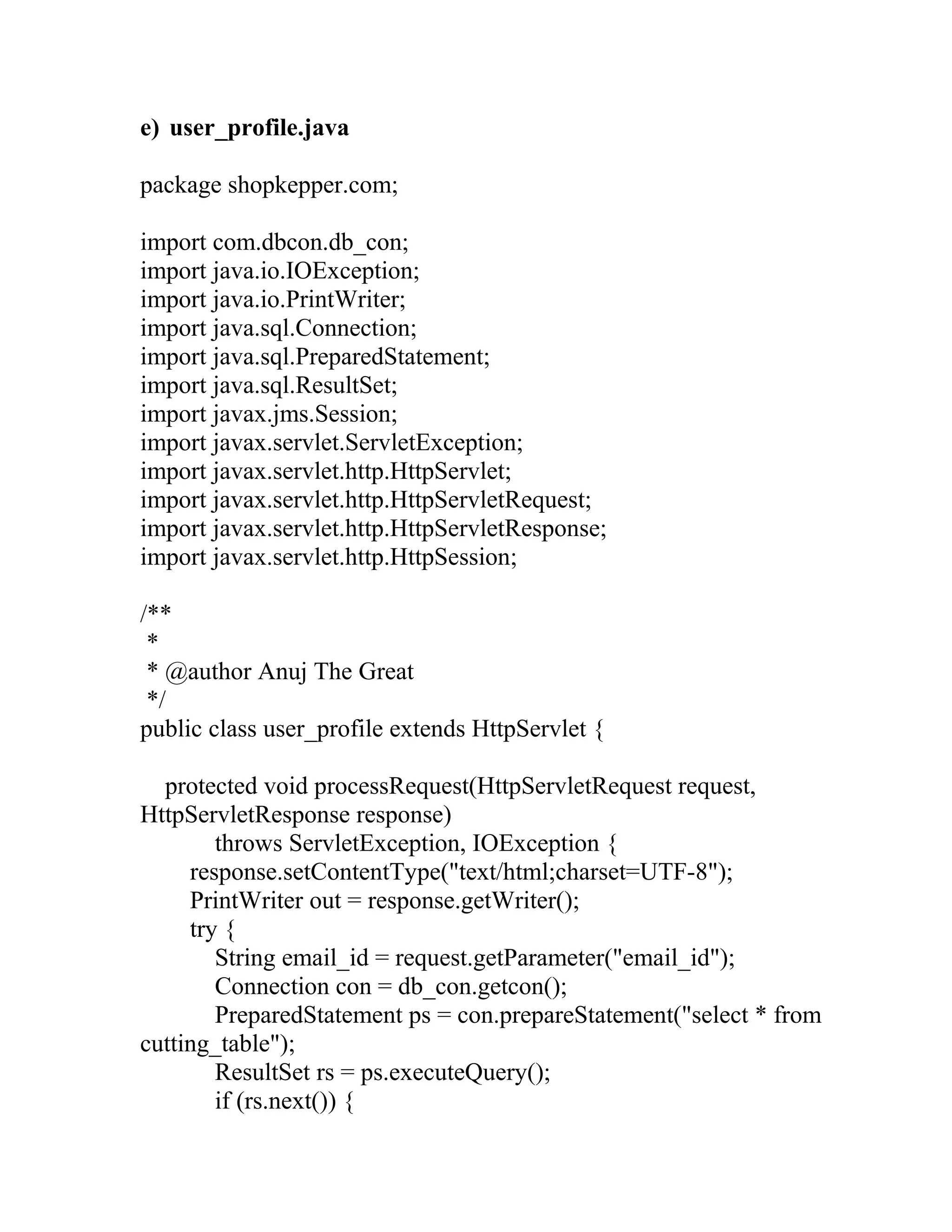 e) user_profile.java
package shopkepper.com;
import com.dbcon.db_con;
import java.io.IOException;
import java.io.PrintWriter;
import java.sql.Connection;
import java.sql.PreparedStatement;
import java.sql.ResultSet;
import javax.jms.Session;
import javax.servlet.ServletException;
import javax.servlet.http.HttpServlet;
import javax.servlet.http.HttpServletRequest;
import javax.servlet.http.HttpServletResponse;
import javax.servlet.http.HttpSession;
/**
*
* @author Anuj The Great
*/
public class user_profile extends HttpServlet {
protected void processRequest(HttpServletRequest request,
HttpServletResponse response)
throws ServletException, IOException {
response.setContentType("text/html;charset=UTF-8");
PrintWriter out = response.getWriter();
try {
String email_id = request.getParameter("email_id");
Connection con = db_con.getcon();
PreparedStatement ps = con.prepareStatement("select * from
cutting_table");
ResultSet rs = ps.executeQuery();
if (rs.next()) {
 