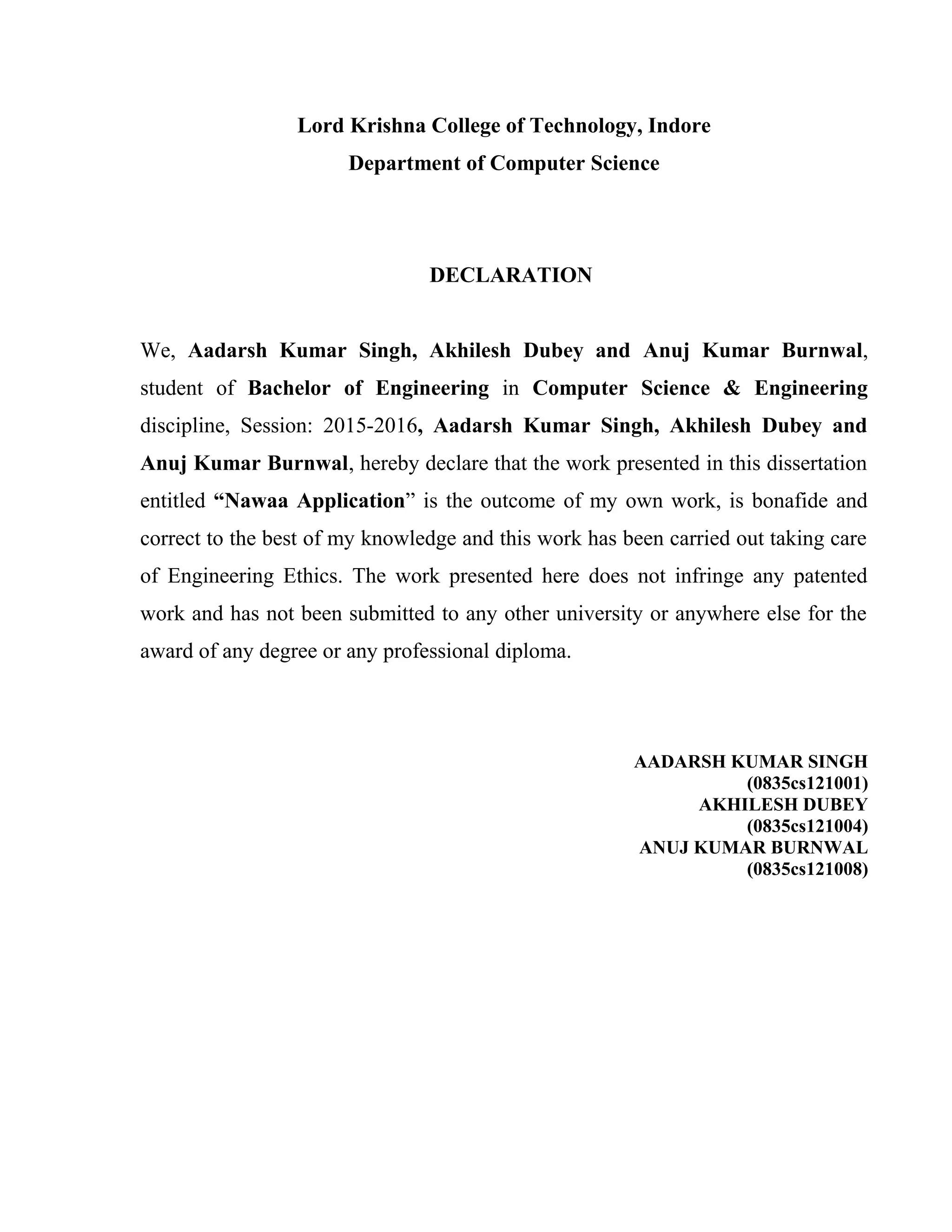 Lord Krishna College of Technology, Indore
Department of Computer Science
DECLARATION
We, Aadarsh Kumar Singh, Akhilesh Dubey and Anuj Kumar Burnwal,
student of Bachelor of Engineering in Computer Science & Engineering
discipline, Session: 2015-2016, Aadarsh Kumar Singh, Akhilesh Dubey and
Anuj Kumar Burnwal, hereby declare that the work presented in this dissertation
entitled “Nawaa Application” is the outcome of my own work, is bonafide and
correct to the best of my knowledge and this work has been carried out taking care
of Engineering Ethics. The work presented here does not infringe any patented
work and has not been submitted to any other university or anywhere else for the
award of any degree or any professional diploma.
AADARSH KUMAR SINGH
(0835cs121001)
AKHILESH DUBEY
(0835cs121004)
ANUJ KUMAR BURNWAL
(0835cs121008)
 