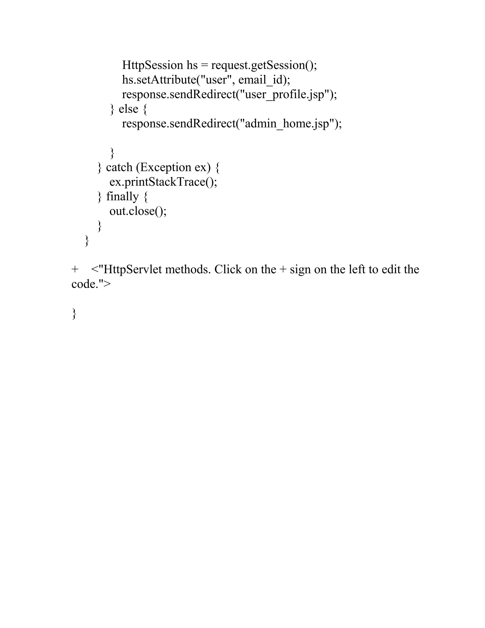 HttpSession hs = request.getSession();
hs.setAttribute("user", email_id);
response.sendRedirect("user_profile.jsp");
} else {
response.sendRedirect("admin_home.jsp");
}
} catch (Exception ex) {
ex.printStackTrace();
} finally {
out.close();
}
}
+ <"HttpServlet methods. Click on the + sign on the left to edit the
code.">
}
 