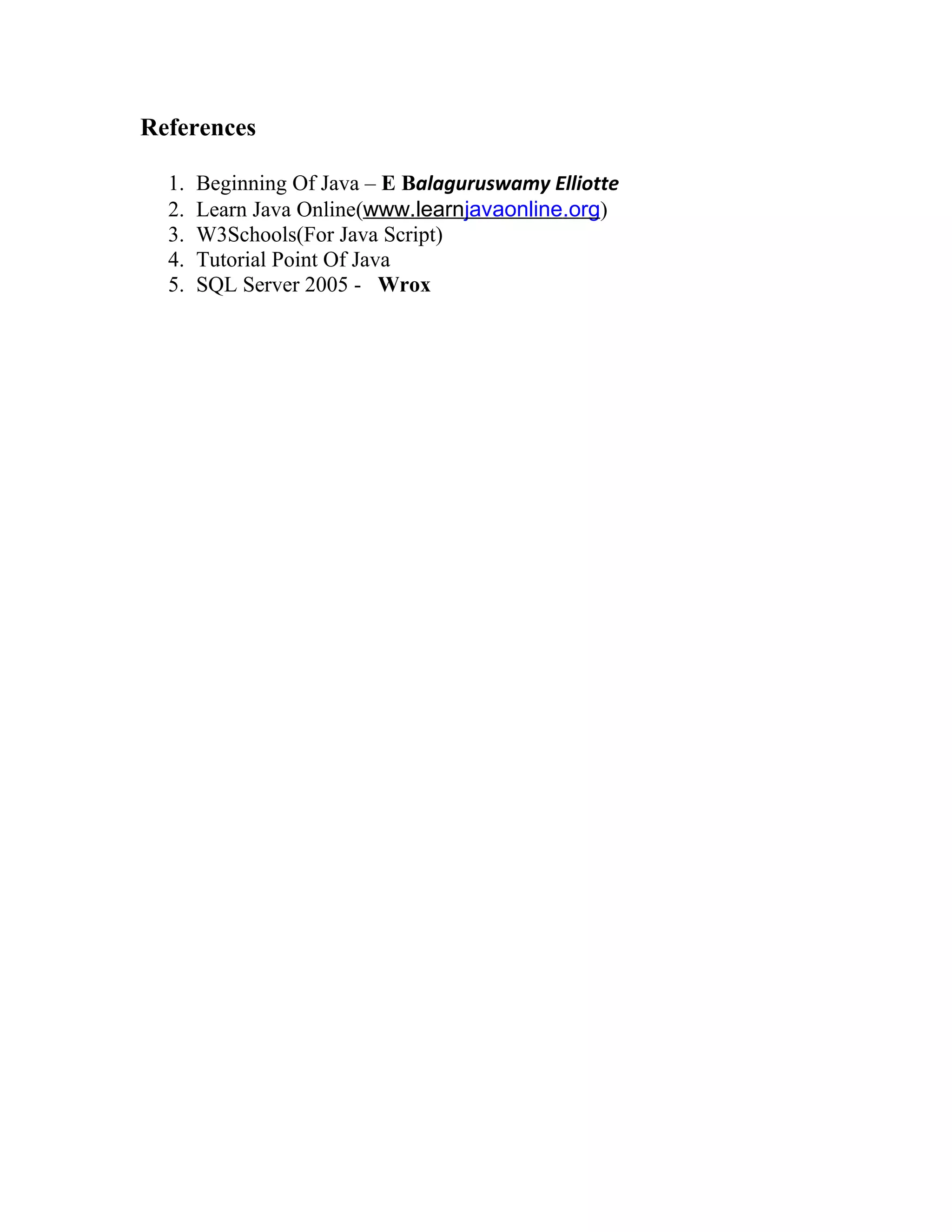 References
1. Beginning Of Java – E Balaguruswamy Elliotte
2. Learn Java Online(www.learnjavaonline.org)
3. W3Schools(For Java Script)
4. Tutorial Point Of Java
5. SQL Server 2005 - Wrox
 