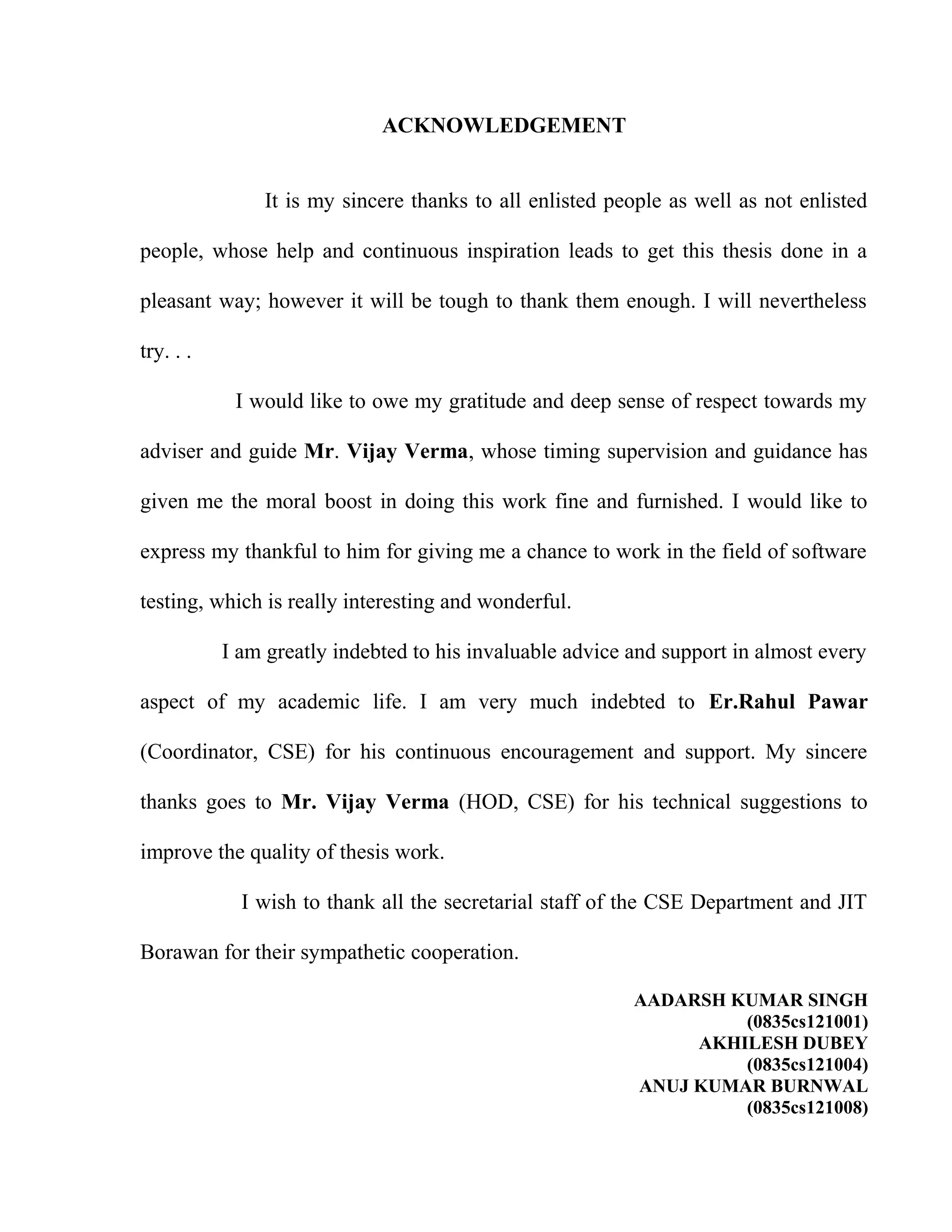 ACKNOWLEDGEMENT
It is my sincere thanks to all enlisted people as well as not enlisted
people, whose help and continuous inspiration leads to get this thesis done in a
pleasant way; however it will be tough to thank them enough. I will nevertheless
try. . .
I would like to owe my gratitude and deep sense of respect towards my
adviser and guide Mr. Vijay Verma, whose timing supervision and guidance has
given me the moral boost in doing this work fine and furnished. I would like to
express my thankful to him for giving me a chance to work in the field of software
testing, which is really interesting and wonderful.
I am greatly indebted to his invaluable advice and support in almost every
aspect of my academic life. I am very much indebted to Er.Rahul Pawar
(Coordinator, CSE) for his continuous encouragement and support. My sincere
thanks goes to Mr. Vijay Verma (HOD, CSE) for his technical suggestions to
improve the quality of thesis work.
I wish to thank all the secretarial staff of the CSE Department and JIT
Borawan for their sympathetic cooperation.
AADARSH KUMAR SINGH
(0835cs121001)
AKHILESH DUBEY
(0835cs121004)
ANUJ KUMAR BURNWAL
(0835cs121008)
 